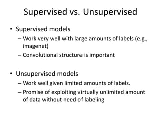 Supervised vs. Unsupervised
• Supervised models
– Work very well with large amounts of labels (e.g.,
imagenet)
– Convolutional structure is important
• Unsupervised models
– Work well given limited amounts of labels.
– Promise of exploiting virtually unlimited amount
of data without need of labeling
 