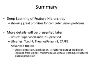 Summary
• Deep Learning of Feature Hierarchies
– showing great promises for computer vision problems
• More details will be presented later:
– Basics: Supervised and Unsupervised
– Libraries: Torch7, Theano/Pylearn2, CAFFE
– Advanced topics:
• Object detection, localization, structured output prediction,
learning from videos, multimodal/multitask learning, structured
output prediction
 