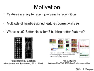 Motivation
• Features are key to recent progress in recognition
• Multitude of hand-designed features currently in use
• Where next? Better classifiers? building better features?
Felzenszwalb, Girshick,
McAllester and Ramanan, PAMI 2007
Yan & Huang
(Winner of PASCAL 2010 classification competition)
Slide: R. Fergus
 