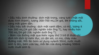 • Dấu hiệu bình thường: dịch mật trong, vàng tươi (mật mới
được hình thành), lượng 300-700 mL/24 giờ, BN không sốt,
vàng mắt giảm dần. 
• Dấu hiệu bất thường: dịch mật xanh đậm, có mũ, lượng ít
hơn 300 mL/24 giờ (tắc nghẽn trên ống T), hay nhiều hơn
700 mL/24 giờ (tắc nghẽn dưới ống T).
- Bơm rửa đường mật qua Kehr ngày thứ 3 trở đi được chỉ
định khi dịch từ Kehr đục, có cặn sỏi, có mủ, chảy máu
đường mật. Mỗi lần bơm sử dụng xylanh 50ml, nước muối
sinh lý ấm, bơm vừa tay, mỗi lần rửa dùng khoảng 500ml
nước muối sinh lý.
 