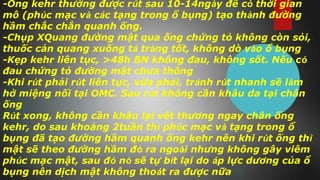 -Ống kehr thường được rút sau 10-14ngày để có thời gian
mô (phúc mạc và các tạng trong ổ bụng) tạo thành đường
hầm chắc chắn quanh ống.
-Chụp XQuang đường mật qua ống chứng tỏ không còn sỏi,
thuốc cản quang xuống tá tràng tốt, không dò vào ổ bụng
-Kẹp kehr liên tục, >48h BN không đau, không sốt. Nếu có
đau chứng tỏ đường mật chưa thông
-Khi rút phải rút liên tục, vừa phải, tránh rút nhanh sẽ làm
hở miệng nối tại OMC. Sau rút không cần khâu da tại chân
ống
Rút xong, không cần khâu lại vết thương ngay chân ống
kehr, do sau khoảng 2tuần thì phúc mạc và tạng trong ổ
bụng đã tạo đường hầm quanh ống kehr nên khi rút ống thì
mật sẽ theo đường hầm đó ra ngoài nhưng không gây viêm
phúc mạc mật, sau đó nó sẽ tự bít lại do áp lực dương của ổ
bụng nên dịch mật không thoát ra được nữa
 