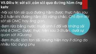 VII.Đi u tr sót s i ,còn s i qua đ ng h m ngề ị ỏ ỏ ườ ầ ố
kehr
-N i soi tán s i qua đ ng h m đ c th c hi n sauộ ỏ ườ ầ ượ ự ệ
3-5 tu n khi đ ng h m đã v ng ch c. Ch đ nh khiầ ườ ầ ữ ắ ỉ ị
sót s i OMC hay ng gan.ỏ ố
-B m r a b ng n c mu i sinh lí đ i v i nh ng s iơ ử ằ ướ ố ố ớ ữ ỏ
nh OMC. Đ c th c hi n sau 3-5tu n, d i sỏ ở ượ ự ệ ầ ướ ự
quan sát XQuang
-B m thu c làm tan s i, nh ng hi n nay ít dùng doơ ố ỏ ư ệ
nhi u tác d ng phề ụ ụ
 
