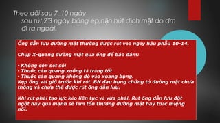 Theo dõi sau 7_10 ngày
sau rút,2'3 ngày băng ép,n n hút d ch m t do dmặ ị ậ
đi ra ngoài.
Ống dẫn lưu đường mật thường được rút vào ngày hậu phẫu 10-14.
Chụp X-quang đường mật qua ống để bảo đảm:
• Không còn sót sỏi
• Thuốc cản quang xuống tá tràng tốt
• Thuốc cản quang không dò vào xoang bụng.
Kẹp ống vài giờ trước khi rút. BN đau bụng chứng tỏ đường mật chưa
thông và chưa thể được rút ống dẫn lưu.
Khi rút phải tạo lực kéo liên tục và vừa phải. Rút ống dẫn lưu đột
ngột hay quá mạnh sẽ làm tổn thương đường mật hay toác miệng
nối.
 