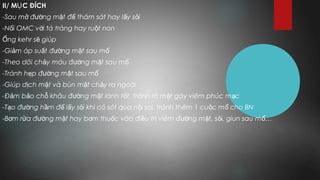 II/ M C ĐÍCHỤ
-Sau m đ ng m t đ thám sát hay l y s iở ườ ậ ể ấ ỏ
-N i OMC v i tá tràng hay ru t nonố ớ ộ
ng kehr s giúpỐ ẽ
-Gi m áp su t đ ng m t sau mả ấ ườ ậ ổ
-Theo dõi ch y máu đ ng m t sau mả ườ ậ ổ
-Tránh h p đ ng m t sau mẹ ườ ậ ổ
-Giúp d ch m t và bùn m t ch y ra ngoàiị ậ ậ ả
-Đ m b o ch khâu đ ng m t lành t t, tránh rò m t gây viêm phúc m cả ả ỗ ườ ậ ố ậ ạ
-T o đ ng h m đ l y s i khi có sót qua n i soi, tránh thêm 1 cu c m cho BNạ ườ ầ ể ấ ỏ ộ ộ ổ
-B m r a đ ng m t hay b m thu c vào đi u tr viêm đ ng m t, s i, giun sau m …ơ ử ườ ậ ơ ố ề ị ườ ậ ỏ ổ
 