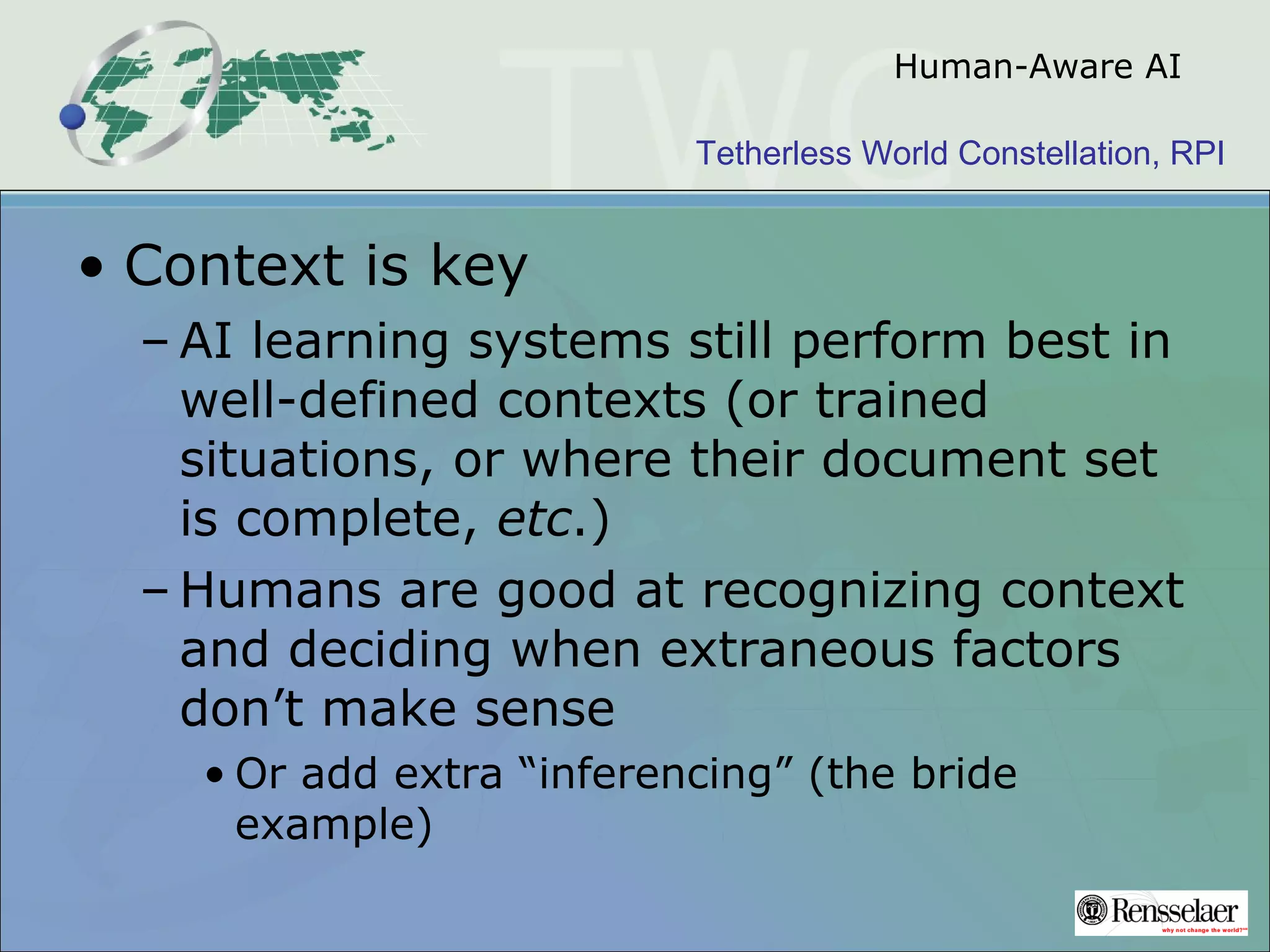 Tetherless World Constellation, RPI
Human-Aware AI
• Context is key
– AI learning systems still perform best in
well-defined contexts (or trained
situations, or where their document set
is complete, etc.)
– Humans are good at recognizing context
and deciding when extraneous factors
don’t make sense
• Or add extra “inferencing” (the bride
example)
 