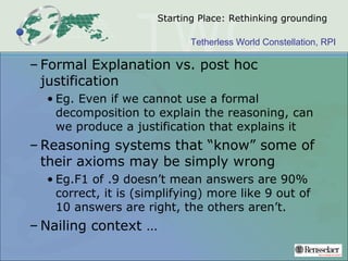 Tetherless World Constellation, RPI
Starting Place: Rethinking grounding
– Formal Explanation vs. post hoc
justification
• Eg. Even if we cannot use a formal
decomposition to explain the reasoning, can
we produce a justification that explains it
– Reasoning systems that “know” some of
their axioms may be simply wrong
• Eg.F1 of .9 doesn’t mean answers are 90%
correct, it is (simplifying) more like 9 out of
10 answers are right, the others aren’t.
– Nailing context …
 