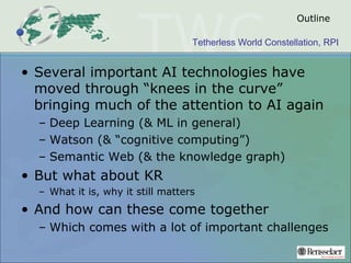 Tetherless World Constellation, RPI
Outline
• Several important AI technologies have
moved through “knees in the curve”
bringing much of the attention to AI again
– Deep Learning (& ML in general)
– Watson (& “cognitive computing”)
– Semantic Web (& the knowledge graph)
• But what about KR
– What it is, why it still matters
• And how can these come together
– Which comes with a lot of important challenges
 