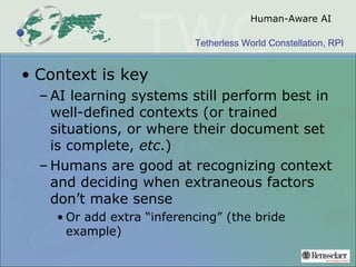 Tetherless World Constellation, RPI
Human-Aware AI
• Context is key
– AI learning systems still perform best in
well-defined contexts (or trained
situations, or where their document set
is complete, etc.)
– Humans are good at recognizing context
and deciding when extraneous factors
don’t make sense
• Or add extra “inferencing” (the bride
example)
 
