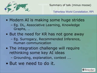 Tetherless World Constellation, RPI
Summary of talk (minus moose)
• Modern AI is making some huge strides
– Eg. DL, Associative Learning, Knowledge
Graphs, …
• But the need for KR has not gone away
– Eg. Surrogacy, Recommended Inference,
Human communication
• The integration challenge will require
rethinking some key AI ideas
– Grounding, explanation, context ….
• But we need to do it.
 