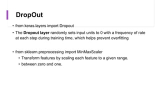 DropOut
• from keras.layers import Dropout
• The Dropout layer randomly sets input units to 0 with a frequency of rate
at each step during training time, which helps prevent overfitting
• from sklearn.preprocessing import MinMaxScaler
• Transform features by scaling each feature to a given range.
• between zero and one.
 