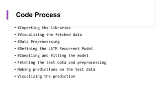 Code Process
• #Importing the libraries
• #Visualizing the fetched data
• #Data Preprocessing
• #Defining the LSTM Recurrent Model
• #Compiling and fitting the model
• Fetching the test data and preprocessing
• Making predictions on the test data
• Visualizing the prediction
 