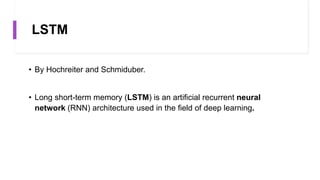 LSTM
• By Hochreiter and Schmiduber.
• Long short-term memory (LSTM) is an artificial recurrent neural
network (RNN) architecture used in the field of deep learning.
 