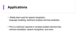 Applications
• Widely been used for speech recognition,
language modeling, sentiment analysis and text prediction.
• This is a behavior required in complex problem domains like
machine translation, speech recognition, and more.
 