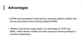 Advantages
• LSTMs were developed to deal with the vanishing gradient problem that
can be encountered when training traditional RNNs.
• Relative insensitivity to gap length is an advantage of LSTM over
RNNs, hidden Markov models and other sequence learning methods in
numerous applications.
 