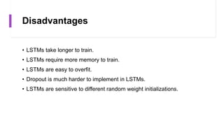 Disadvantages
• LSTMs take longer to train.
• LSTMs require more memory to train.
• LSTMs are easy to overfit.
• Dropout is much harder to implement in LSTMs.
• LSTMs are sensitive to different random weight initializations.
 