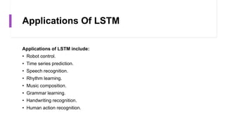 Applications Of LSTM
Applications of LSTM include:
• Robot control.
• Time series prediction.
• Speech recognition.
• Rhythm learning.
• Music composition.
• Grammar learning.
• Handwriting recognition.
• Human action recognition.
 