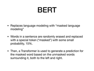 BERT
• Replaces language modeling with “masked language
modeling”

• Words in a sentence are randomly erased and replaced
with a special token (“masked”) with some small
probability, 15%. 

• Then, a Transformer is used to generate a prediction for
the masked word based on the unmasked words
surrounding it, both to the left and right.
 
