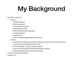 My Background
• MS CENG - METU 2010

• Courses

• Artiﬁcial Intelligence

• Pattern Recognition

• Computational Linguistics

• Knowledge Engineering

• Syntax, Semantics and Computation

• Advanced Graphics

• Advanced Unix

• Real Time and Embedded Software Development

• Projects

• Implementation of Massively Multiplayer Online Game Architecture for Educational Games

• Conceptual Graph Based Expert System Shell

• Natural Intelligence – Question Answering System

• Voice Command Recognition With Nearest Neighbor Approach

• Relational Reinforcement Learning for Hitori Puzzle

• YFYİ 2012 & Intel Global Challenge

• TÜBİTAK 1512
 