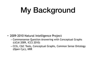 My Background
• 2009-2010 Natural Intelligence Project
– Commonsense Question Answering with Conceptual Graphs
(IJCAI 2009, ICCS 2010)
– CCG, C&C Tools, Conceptual Graphs, Common Sense Ontology
(Open Cyc), KRR
 