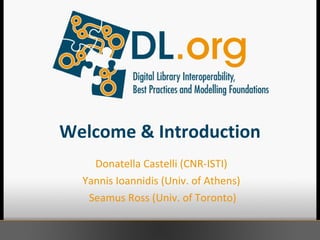 Welcome & Introduction Donatella Castelli (CNR-ISTI)  Yannis Ioannidis (Univ. of Athens)  Seamus Ross (Univ. of Toronto) 