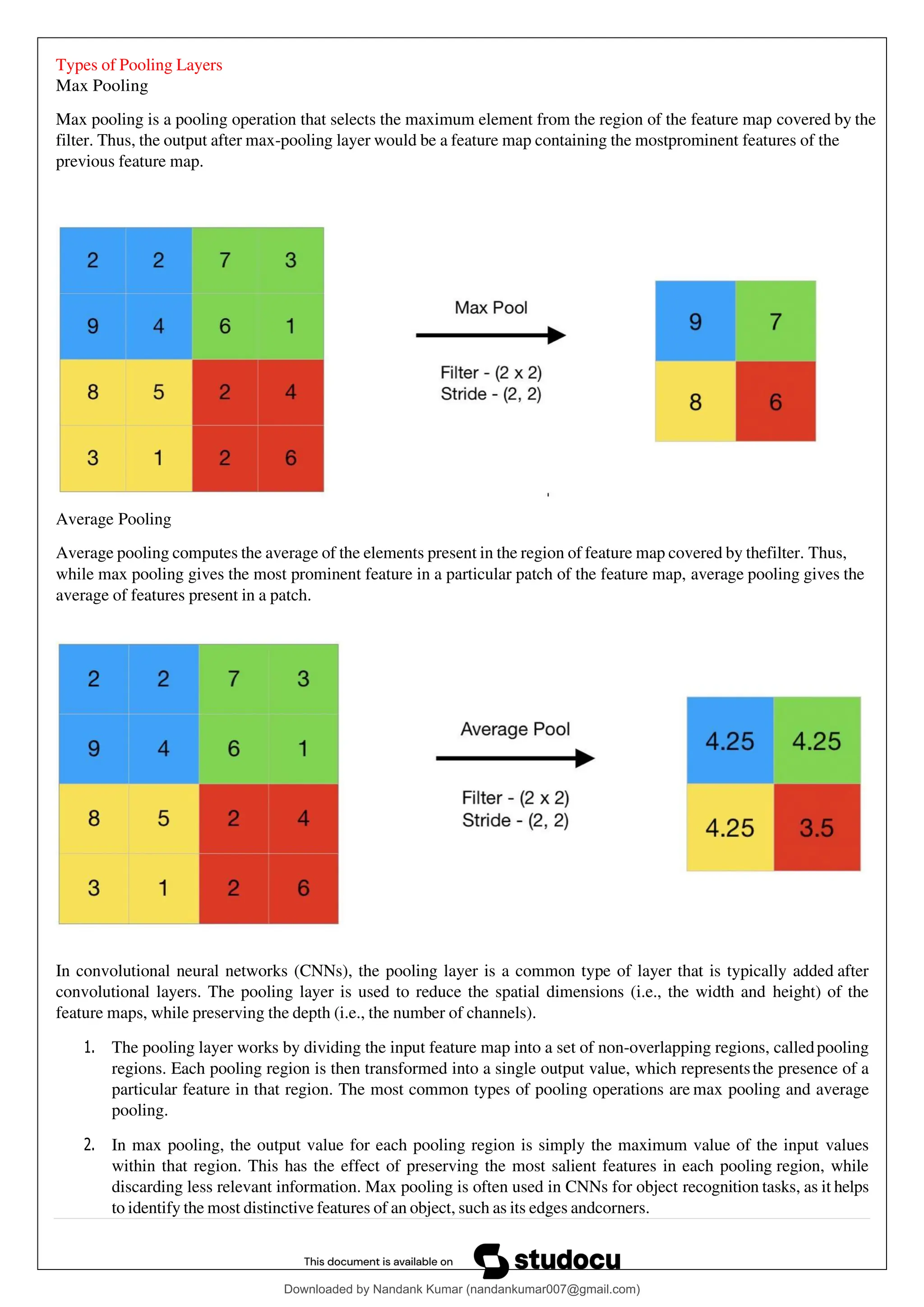 Types of Pooling Layers
Max Pooling
Max pooling is a pooling operation that selects the maximum element from the region of the feature map covered by the
filter. Thus, the output after max-pooling layer would be a feature map containing the mostprominent features of the
previous feature map.
Average Pooling
Average pooling computes the average of the elements present in the region of feature map covered by thefilter. Thus,
while max pooling gives the most prominent feature in a particular patch of the feature map, average pooling gives the
average of features present in a patch.
In convolutional neural networks (CNNs), the pooling layer is a common type of layer that is typically added after
convolutional layers. The pooling layer is used to reduce the spatial dimensions (i.e., the width and height) of the
feature maps, while preserving the depth (i.e., the number of channels).
1. The pooling layer works by dividing the input feature map into a set of non-overlapping regions, calledpooling
regions. Each pooling region is then transformed into a single output value, which representsthe presence of a
particular feature in that region. The most common types of pooling operations are max pooling and average
pooling.
2. In max pooling, the output value for each pooling region is simply the maximum value of the input values
within that region. This has the effect of preserving the most salient features in each pooling region, while
discarding less relevant information. Max pooling is often used in CNNs for object recognition tasks, as it helps
to identify the most distinctive features of an object, such as its edges andcorners.
Downloaded by Nandank Kumar (nandankumar007@gmail.com)
lOMoARcPSD|45089905
 