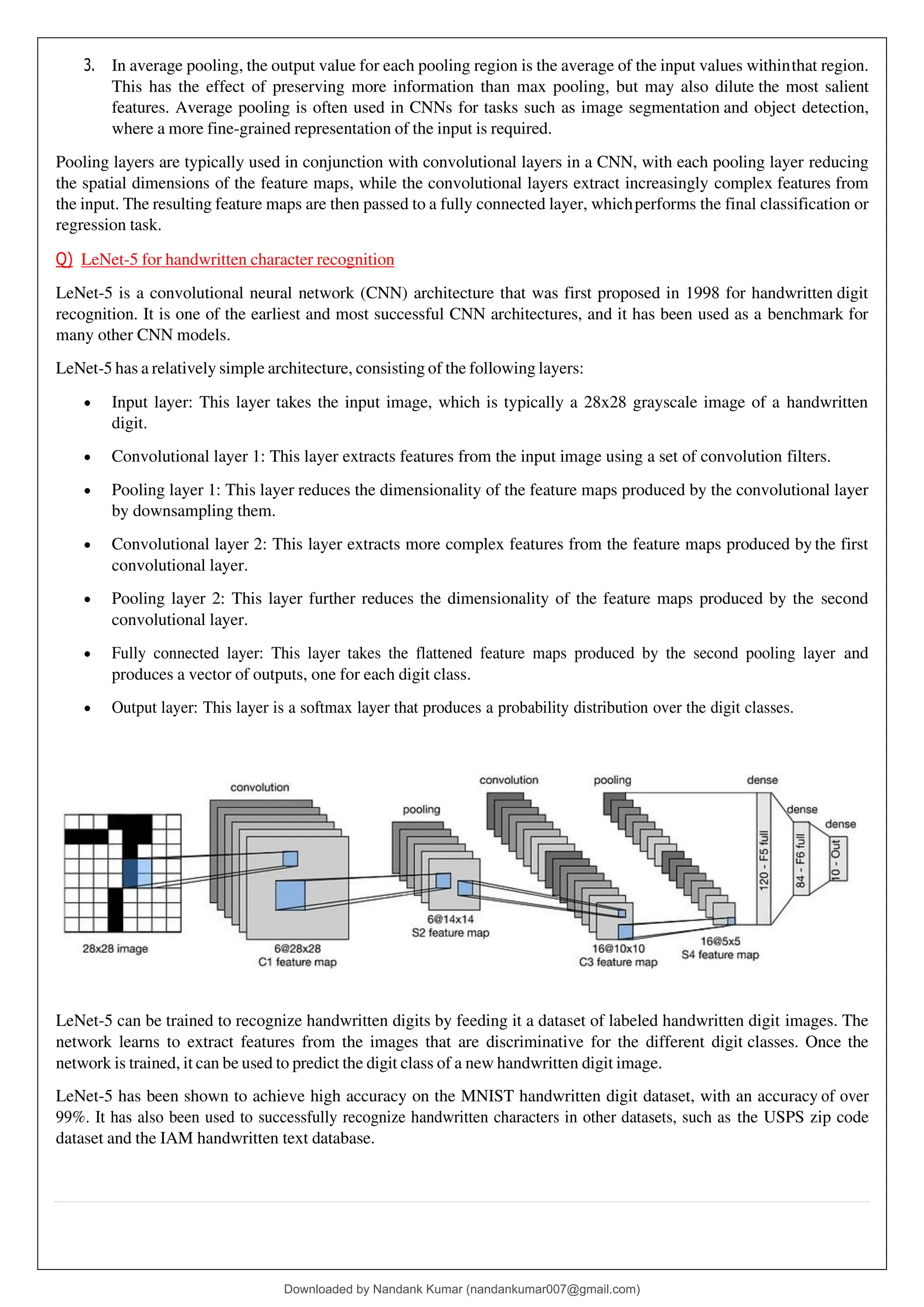 3. In average pooling, the output value for each pooling region is the average of the input values withinthat region.
This has the effect of preserving more information than max pooling, but may also dilute the most salient
features. Average pooling is often used in CNNs for tasks such as image segmentation and object detection,
where a more fine-grained representation of the input is required.
Pooling layers are typically used in conjunction with convolutional layers in a CNN, with each pooling layer reducing
the spatial dimensions of the feature maps, while the convolutional layers extract increasingly complex features from
the input. The resulting feature maps are then passed to a fully connected layer, whichperforms the final classification or
regression task.
Q) LeNet-5 for handwritten character recognition
LeNet-5 is a convolutional neural network (CNN) architecture that was first proposed in 1998 for handwritten digit
recognition. It is one of the earliest and most successful CNN architectures, and it has been used as a benchmark for
many other CNN models.
LeNet-5 has a relatively simple architecture, consisting of the following layers:
• Input layer: This layer takes the input image, which is typically a 28x28 grayscale image of a handwritten
digit.
• Convolutional layer 1: This layer extracts features from the input image using a set of convolution filters.
• Pooling layer 1: This layer reduces the dimensionality of the feature maps produced by the convolutional layer
by downsampling them.
• Convolutional layer 2: This layer extracts more complex features from the feature maps produced by the first
convolutional layer.
• Pooling layer 2: This layer further reduces the dimensionality of the feature maps produced by the second
convolutional layer.
• Fully connected layer: This layer takes the flattened feature maps produced by the second pooling layer and
produces a vector of outputs, one for each digit class.
• Output layer: This layer is a softmax layer that produces a probability distribution over the digit classes.
LeNet-5 can be trained to recognize handwritten digits by feeding it a dataset of labeled handwritten digit images. The
network learns to extract features from the images that are discriminative for the different digit classes. Once the
network is trained, it can be used to predict the digit class of a new handwritten digit image.
LeNet-5 has been shown to achieve high accuracy on the MNIST handwritten digit dataset, with an accuracy of over
99%. It has also been used to successfully recognize handwritten characters in other datasets, such as the USPS zip code
dataset and the IAM handwritten text database.
Downloaded by Nandank Kumar (nandankumar007@gmail.com)
lOMoARcPSD|45089905
 