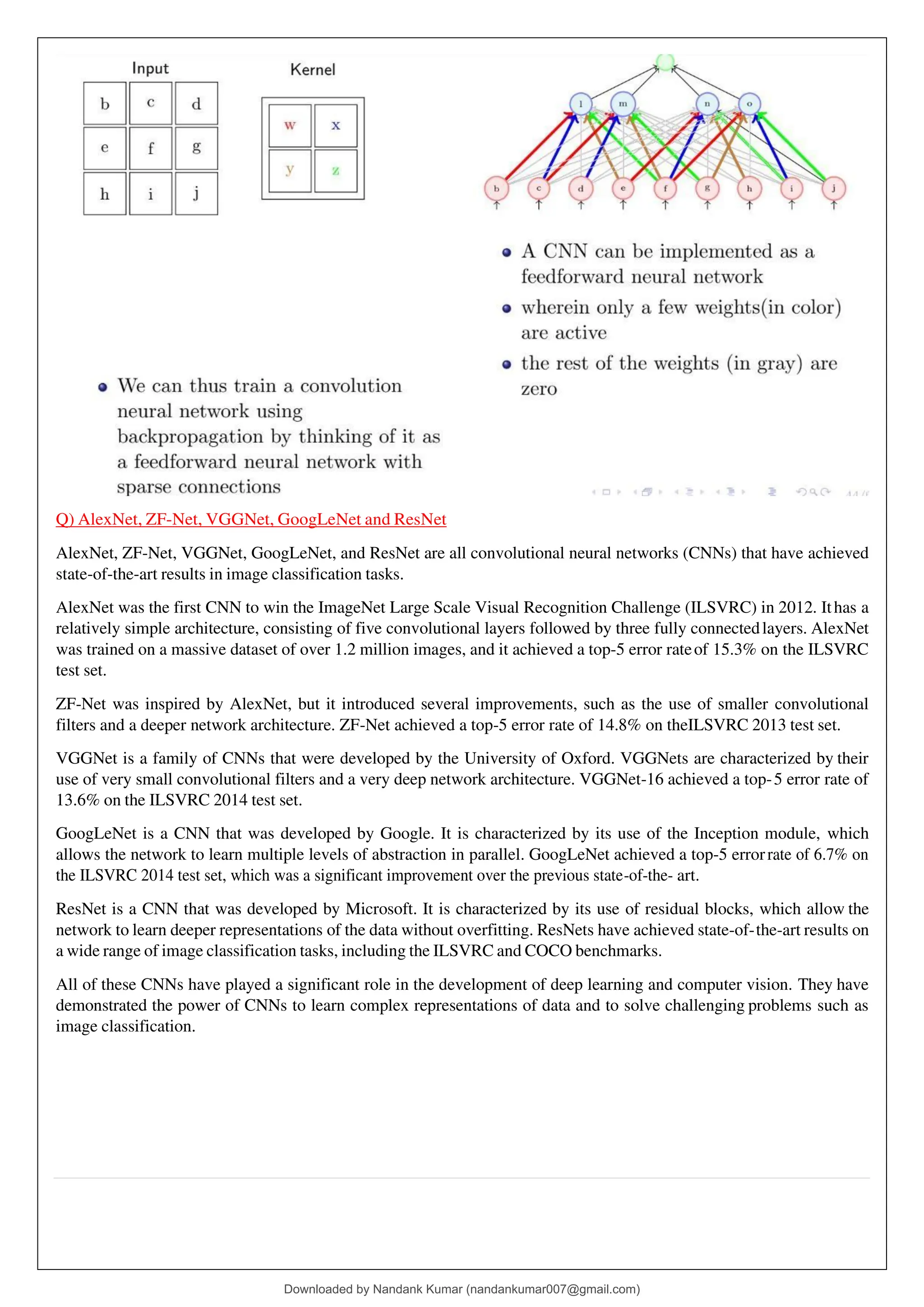 Q) AlexNet, ZF-Net, VGGNet, GoogLeNet and ResNet
AlexNet, ZF-Net, VGGNet, GoogLeNet, and ResNet are all convolutional neural networks (CNNs) that have achieved
state-of-the-art results in image classification tasks.
AlexNet was the first CNN to win the ImageNet Large Scale Visual Recognition Challenge (ILSVRC) in 2012. Ithas a
relatively simple architecture, consisting of five convolutional layers followed by three fully connectedlayers. AlexNet
was trained on a massive dataset of over 1.2 million images, and it achieved a top-5 error rateof 15.3% on the ILSVRC
test set.
ZF-Net was inspired by AlexNet, but it introduced several improvements, such as the use of smaller convolutional
filters and a deeper network architecture. ZF-Net achieved a top-5 error rate of 14.8% on theILSVRC 2013 test set.
VGGNet is a family of CNNs that were developed by the University of Oxford. VGGNets are characterized by their
use of very small convolutional filters and a very deep network architecture. VGGNet-16 achieved a top-5 error rate of
13.6% on the ILSVRC 2014 test set.
GoogLeNet is a CNN that was developed by Google. It is characterized by its use of the Inception module, which
allows the network to learn multiple levels of abstraction in parallel. GoogLeNet achieved a top-5 errorrate of 6.7% on
the ILSVRC 2014 test set, which was a significant improvement over the previous state-of-the- art.
ResNet is a CNN that was developed by Microsoft. It is characterized by its use of residual blocks, which allow the
network to learn deeper representations of the data without overfitting. ResNets have achieved state-of-the-art results on
a wide range of image classification tasks, including the ILSVRC and COCO benchmarks.
All of these CNNs have played a significant role in the development of deep learning and computer vision. They have
demonstrated the power of CNNs to learn complex representations of data and to solve challenging problems such as
image classification.
Downloaded by Nandank Kumar (nandankumar007@gmail.com)
lOMoARcPSD|45089905
 