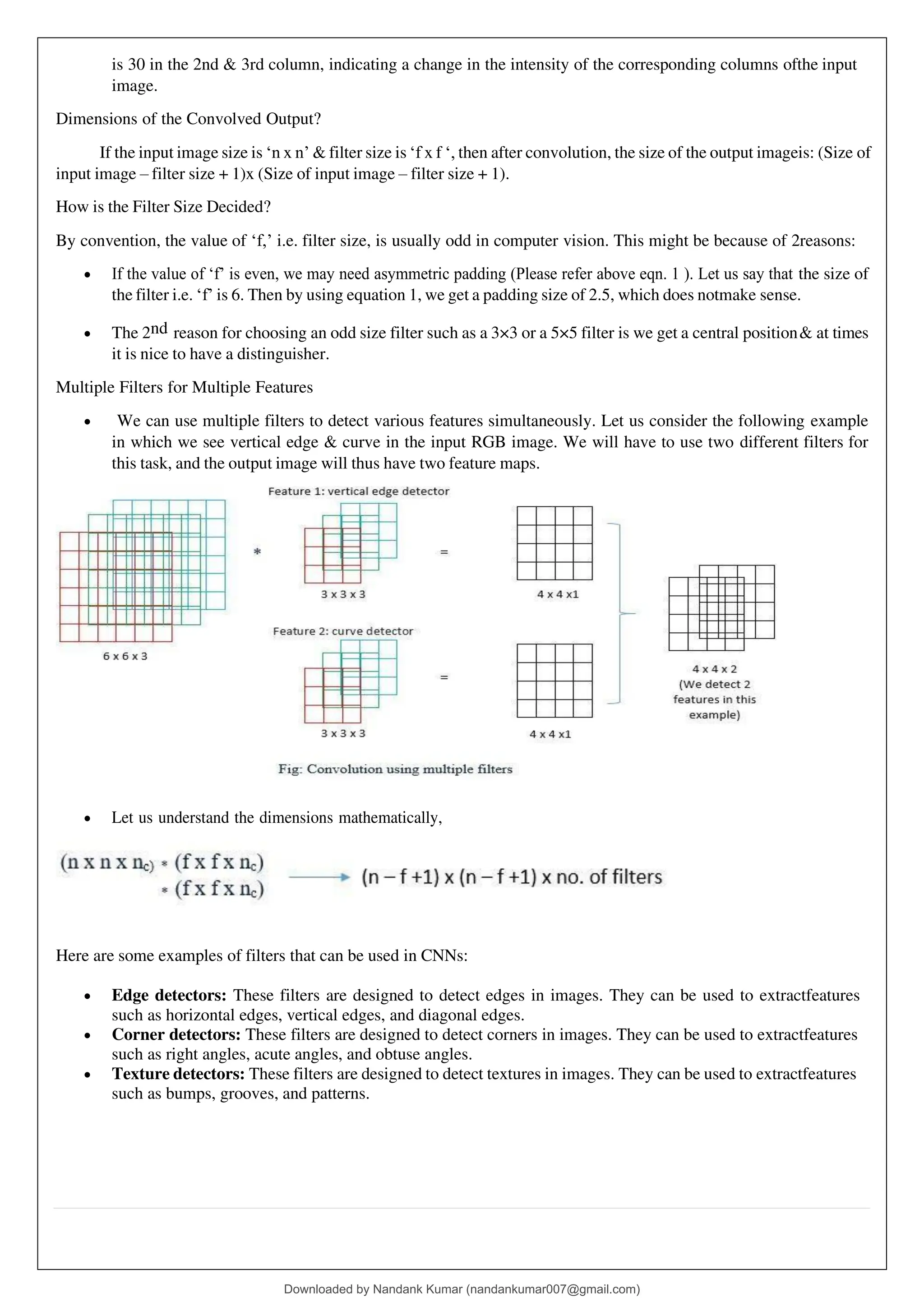 is 30 in the 2nd & 3rd column, indicating a change in the intensity of the corresponding columns ofthe input
image.
Dimensions of the Convolved Output?
If the input image size is ‘n x n’ & filter size is ‘f x f ‘, then after convolution, the size of the output imageis: (Size of
input image – filter size + 1)x (Size of input image – filter size + 1).
How is the Filter Size Decided?
By convention, the value of ‘f,’ i.e. filter size, is usually odd in computer vision. This might be because of 2reasons:
• If the value of ‘f’ is even, we may need asymmetric padding (Please refer above eqn. 1 ). Let us say that the size of
the filter i.e. ‘f’ is 6. Then by using equation 1, we get a padding size of 2.5, which does notmake sense.
• The 2nd reason for choosing an odd size filter such as a 3×3 or a 5×5 filter is we get a central position& at times
it is nice to have a distinguisher.
Multiple Filters for Multiple Features
• We can use multiple filters to detect various features simultaneously. Let us consider the following example
in which we see vertical edge & curve in the input RGB image. We will have to use two different filters for
this task, and the output image will thus have two feature maps.
• Let us understand the dimensions mathematically,
Here are some examples of filters that can be used in CNNs:
• Edge detectors: These filters are designed to detect edges in images. They can be used to extractfeatures
such as horizontal edges, vertical edges, and diagonal edges.
• Corner detectors: These filters are designed to detect corners in images. They can be used to extractfeatures
such as right angles, acute angles, and obtuse angles.
• Texture detectors: These filters are designed to detect textures in images. They can be used to extractfeatures
such as bumps, grooves, and patterns.
Downloaded by Nandank Kumar (nandankumar007@gmail.com)
lOMoARcPSD|45089905
 