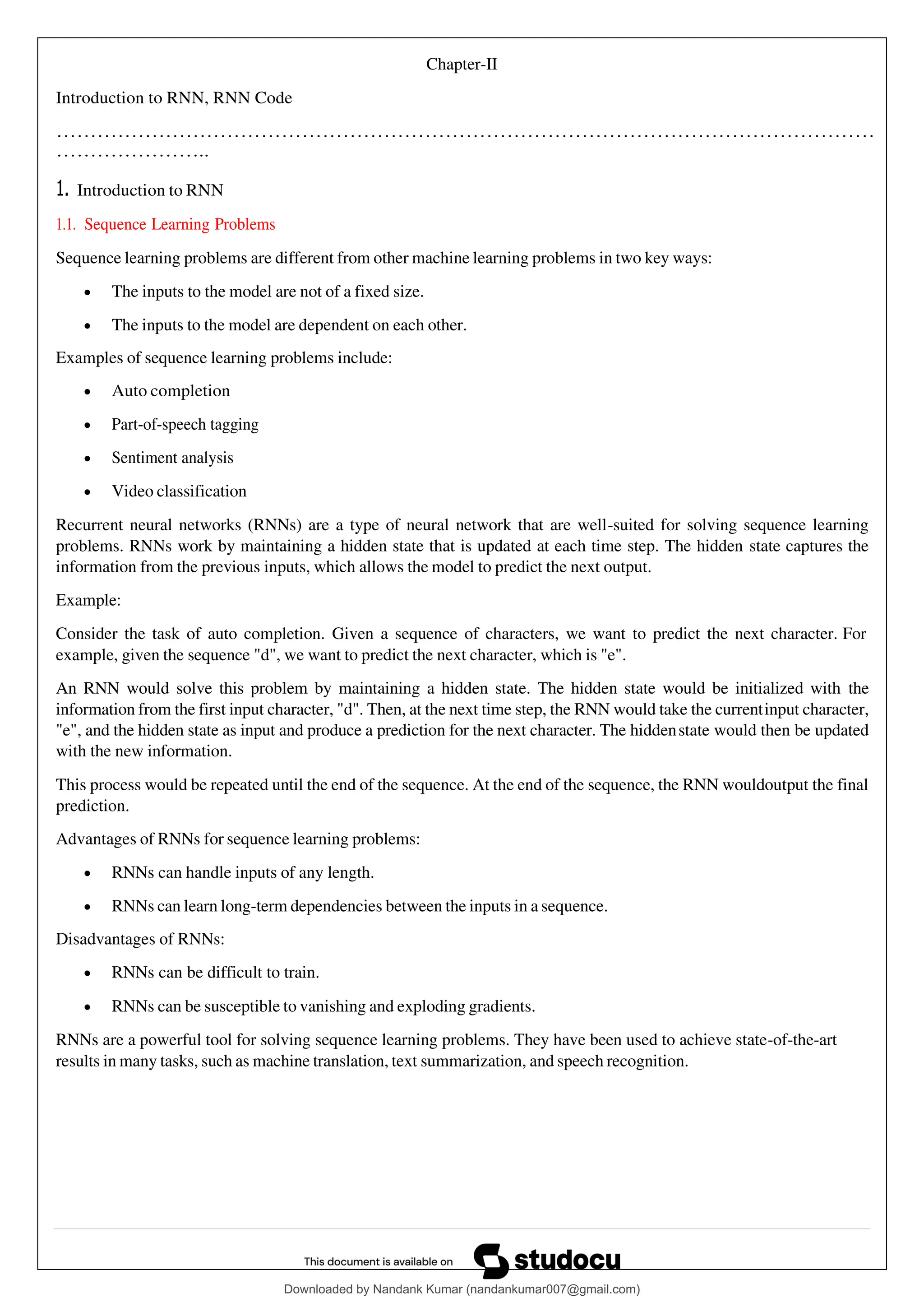 Chapter-II
Introduction to RNN, RNN Code
…………………………………………………………………………………………………………
…………………..
1. Introduction to RNN
1.1. Sequence Learning Problems
Sequence learning problems are different from other machine learning problems in two key ways:
• The inputs to the model are not of a fixed size.
• The inputs to the model are dependent on each other.
Examples of sequence learning problems include:
• Auto completion
• Part-of-speech tagging
• Sentiment analysis
• Video classification
Recurrent neural networks (RNNs) are a type of neural network that are well-suited for solving sequence learning
problems. RNNs work by maintaining a hidden state that is updated at each time step. The hidden state captures the
information from the previous inputs, which allows the model to predict the next output.
Example:
Consider the task of auto completion. Given a sequence of characters, we want to predict the next character. For
example, given the sequence "d", we want to predict the next character, which is "e".
An RNN would solve this problem by maintaining a hidden state. The hidden state would be initialized with the
information from the first input character, "d". Then, at the next time step, the RNN would take the currentinput character,
"e", and the hidden state as input and produce a prediction for the next character. The hiddenstate would then be updated
with the new information.
This process would be repeated until the end of the sequence. At the end of the sequence, the RNN wouldoutput the final
prediction.
Advantages of RNNs for sequence learning problems:
• RNNs can handle inputs of any length.
• RNNs can learn long-term dependencies between the inputs in a sequence.
Disadvantages of RNNs:
• RNNs can be difficult to train.
• RNNs can be susceptible to vanishing and exploding gradients.
RNNs are a powerful tool for solving sequence learning problems. They have been used to achieve state-of-the-art
results in many tasks, such as machine translation, text summarization, and speech recognition.
Downloaded by Nandank Kumar (nandankumar007@gmail.com)
lOMoARcPSD|45089905
 