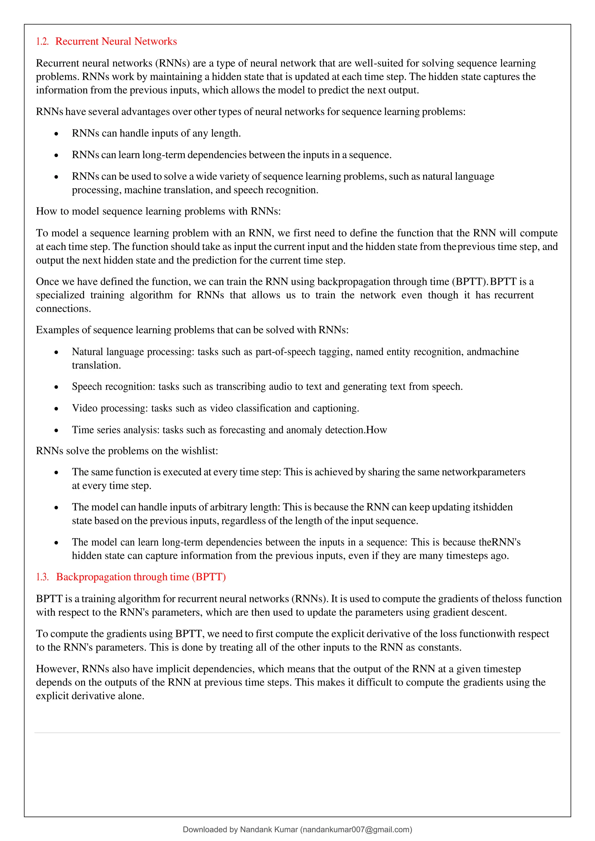 1.2. Recurrent Neural Networks
Recurrent neural networks (RNNs) are a type of neural network that are well-suited for solving sequence learning
problems. RNNs work by maintaining a hidden state that is updated at each time step. The hidden state captures the
information from the previous inputs, which allows the model to predict the next output.
RNNs have several advantages over other types of neural networks for sequence learning problems:
• RNNs can handle inputs of any length.
• RNNs can learn long-term dependencies between the inputs in a sequence.
• RNNs can be used to solve a wide variety of sequence learning problems, such as natural language
processing, machine translation, and speech recognition.
How to model sequence learning problems with RNNs:
To model a sequence learning problem with an RNN, we first need to define the function that the RNN will compute
at each time step. The function should take as input the current input and the hidden state from theprevious time step, and
output the next hidden state and the prediction for the current time step.
Once we have defined the function, we can train the RNN using backpropagation through time (BPTT).BPTT is a
specialized training algorithm for RNNs that allows us to train the network even though it has recurrent
connections.
Examples of sequence learning problems that can be solved with RNNs:
• Natural language processing: tasks such as part-of-speech tagging, named entity recognition, andmachine
translation.
• Speech recognition: tasks such as transcribing audio to text and generating text from speech.
• Video processing: tasks such as video classification and captioning.
• Time series analysis: tasks such as forecasting and anomaly detection.How
RNNs solve the problems on the wishlist:
• The same function is executed at every time step: This is achieved by sharing the same networkparameters
at every time step.
• The model can handle inputs of arbitrary length: This is because the RNN can keep updating itshidden
state based on the previous inputs, regardless of the length of the input sequence.
• The model can learn long-term dependencies between the inputs in a sequence: This is because theRNN's
hidden state can capture information from the previous inputs, even if they are many timesteps ago.
1.3. Backpropagation through time (BPTT)
BPTT is a training algorithm for recurrent neural networks (RNNs). It is used to compute the gradients of theloss function
with respect to the RNN's parameters, which are then used to update the parameters using gradient descent.
To compute the gradients using BPTT, we need to first compute the explicit derivative of the loss functionwith respect
to the RNN's parameters. This is done by treating all of the other inputs to the RNN as constants.
However, RNNs also have implicit dependencies, which means that the output of the RNN at a given timestep
depends on the outputs of the RNN at previous time steps. This makes it difficult to compute the gradients using the
explicit derivative alone.
Downloaded by Nandank Kumar (nandankumar007@gmail.com)
lOMoARcPSD|45089905
 