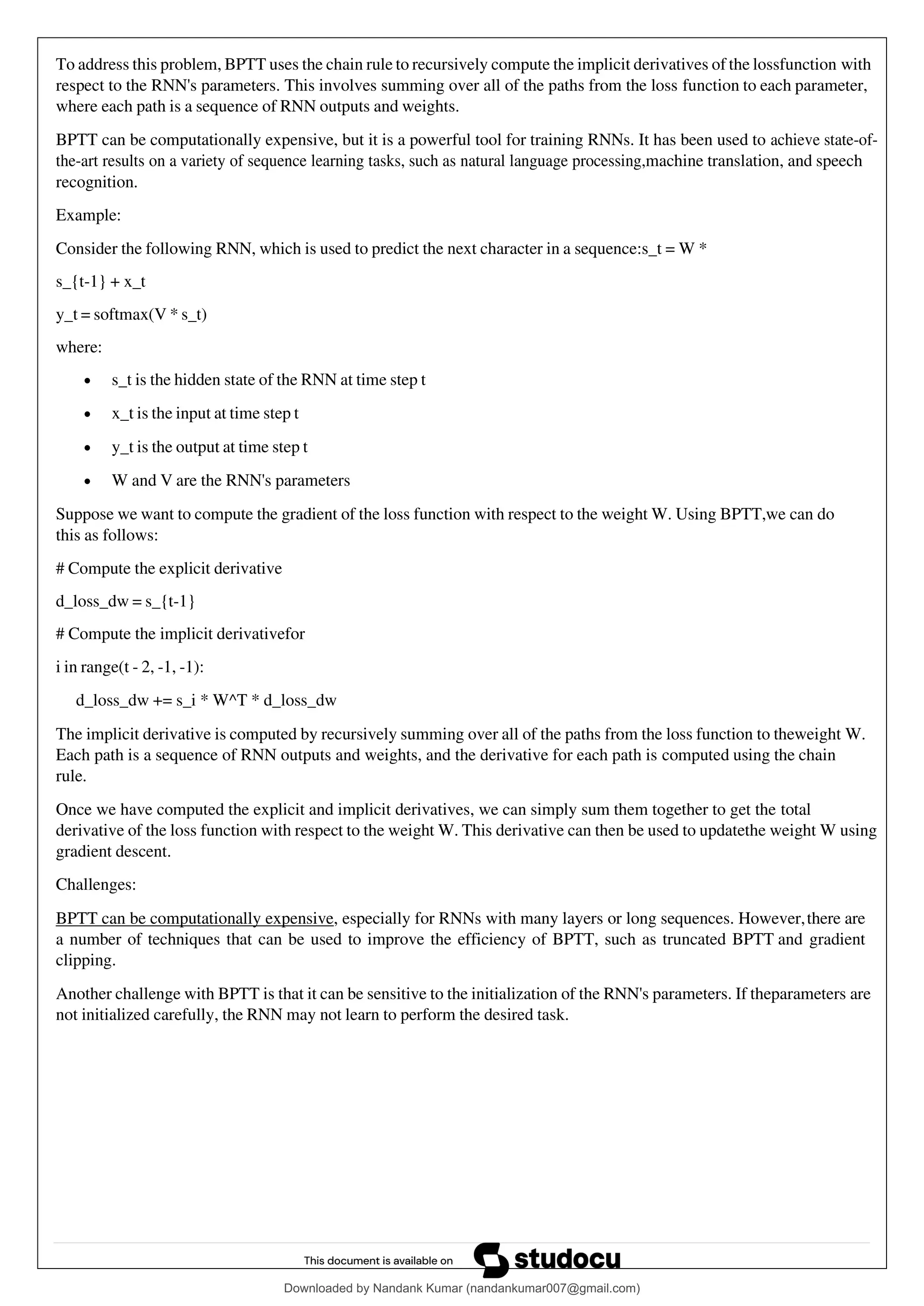 To address this problem, BPTT uses the chain rule to recursively compute the implicit derivatives of the lossfunction with
respect to the RNN's parameters. This involves summing over all of the paths from the loss function to each parameter,
where each path is a sequence of RNN outputs and weights.
BPTT can be computationally expensive, but it is a powerful tool for training RNNs. It has been used to achieve state-of-
the-art results on a variety of sequence learning tasks, such as natural language processing,machine translation, and speech
recognition.
Example:
Consider the following RNN, which is used to predict the next character in a sequence:s_t = W *
s_{t-1} + x_t
y_t = softmax(V * s_t)
where:
• s_t is the hidden state of the RNN at time step t
• x_t is the input at time step t
• y_t is the output at time step t
• W and V are the RNN's parameters
Suppose we want to compute the gradient of the loss function with respect to the weight W. Using BPTT,we can do
this as follows:
# Compute the explicit derivative
d_loss_dw = s_{t-1}
# Compute the implicit derivativefor
i in range(t - 2, -1, -1):
d_loss_dw += s_i * W^T * d_loss_dw
The implicit derivative is computed by recursively summing over all of the paths from the loss function to theweight W.
Each path is a sequence of RNN outputs and weights, and the derivative for each path is computed using the chain
rule.
Once we have computed the explicit and implicit derivatives, we can simply sum them together to get the total
derivative of the loss function with respect to the weight W. This derivative can then be used to updatethe weight W using
gradient descent.
Challenges:
BPTT can be computationally expensive, especially for RNNs with many layers or long sequences. However,there are
a number of techniques that can be used to improve the efficiency of BPTT, such as truncated BPTT and gradient
clipping.
Another challenge with BPTT is that it can be sensitive to the initialization of the RNN's parameters. If theparameters are
not initialized carefully, the RNN may not learn to perform the desired task.
Downloaded by Nandank Kumar (nandankumar007@gmail.com)
lOMoARcPSD|45089905
 