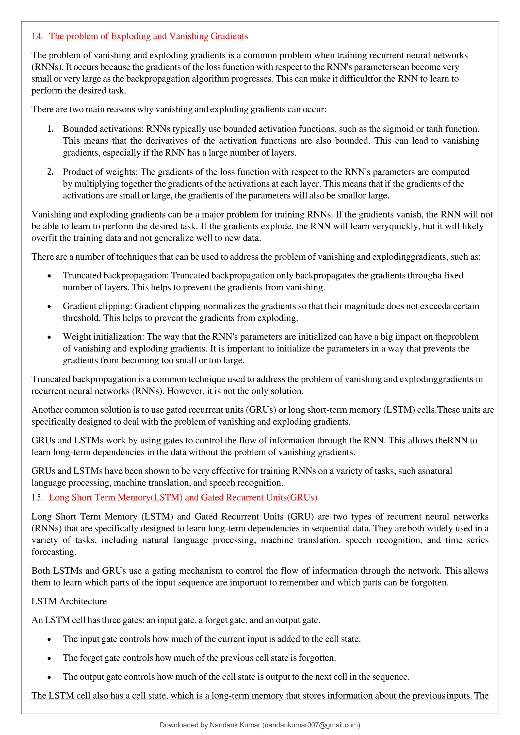 1.4. The problem of Exploding and Vanishing Gradients
The problem of vanishing and exploding gradients is a common problem when training recurrent neural networks
(RNNs). It occurs because the gradients of the loss function with respect to the RNN's parameterscan become very
small or very large as the backpropagation algorithm progresses. This can make it difficultfor the RNN to learn to
perform the desired task.
There are two main reasons why vanishing and exploding gradients can occur:
1. Bounded activations: RNNs typically use bounded activation functions, such as the sigmoid or tanh function.
This means that the derivatives of the activation functions are also bounded. This can lead to vanishing
gradients, especially if the RNN has a large number of layers.
2. Product of weights: The gradients of the loss function with respect to the RNN's parameters are computed
by multiplying together the gradients of the activations at each layer. This means that if the gradients of the
activations are small or large, the gradients of the parameters will also be smallor large.
Vanishing and exploding gradients can be a major problem for training RNNs. If the gradients vanish, the RNN will not
be able to learn to perform the desired task. If the gradients explode, the RNN will learn veryquickly, but it will likely
overfit the training data and not generalize well to new data.
There are a number of techniques that can be used to address the problem of vanishing and explodinggradients, such as:
• Truncated backpropagation: Truncated backpropagation only backpropagates the gradients througha fixed
number of layers. This helps to prevent the gradients from vanishing.
• Gradient clipping: Gradient clipping normalizes the gradients so that their magnitude does not exceeda certain
threshold. This helps to prevent the gradients from exploding.
• Weight initialization: The way that the RNN's parameters are initialized can have a big impact on theproblem
of vanishing and exploding gradients. It is important to initialize the parameters in a way that prevents the
gradients from becoming too small or too large.
Truncated backpropagation is a common technique used to address the problem of vanishing and explodinggradients in
recurrent neural networks (RNNs). However, it is not the only solution.
Another common solution is to use gated recurrent units (GRUs) or long short-term memory (LSTM) cells.These units are
specifically designed to deal with the problem of vanishing and exploding gradients.
GRUs and LSTMs work by using gates to control the flow of information through the RNN. This allows theRNN to
learn long-term dependencies in the data without the problem of vanishing gradients.
GRUs and LSTMs have been shown to be very effective for training RNNs on a variety of tasks, such asnatural
language processing, machine translation, and speech recognition.
1.5. Long Short Term Memory(LSTM) and Gated Recurrent Units(GRUs)
Long Short Term Memory (LSTM) and Gated Recurrent Units (GRU) are two types of recurrent neural networks
(RNNs) that are specifically designed to learn long-term dependencies in sequential data. They areboth widely used in a
variety of tasks, including natural language processing, machine translation, speech recognition, and time series
forecasting.
Both LSTMs and GRUs use a gating mechanism to control the flow of information through the network. This allows
them to learn which parts of the input sequence are important to remember and which parts can be forgotten.
LSTM Architecture
An LSTM cell has three gates: an input gate, a forget gate, and an output gate.
• The input gate controls how much of the current input is added to the cell state.
• The forget gate controls how much of the previous cell state is forgotten.
• The output gate controls how much of the cell state is output to the next cell in the sequence.
The LSTM cell also has a cell state, which is a long-term memory that stores information about the previousinputs. The
Downloaded by Nandank Kumar (nandankumar007@gmail.com)
lOMoARcPSD|45089905
 