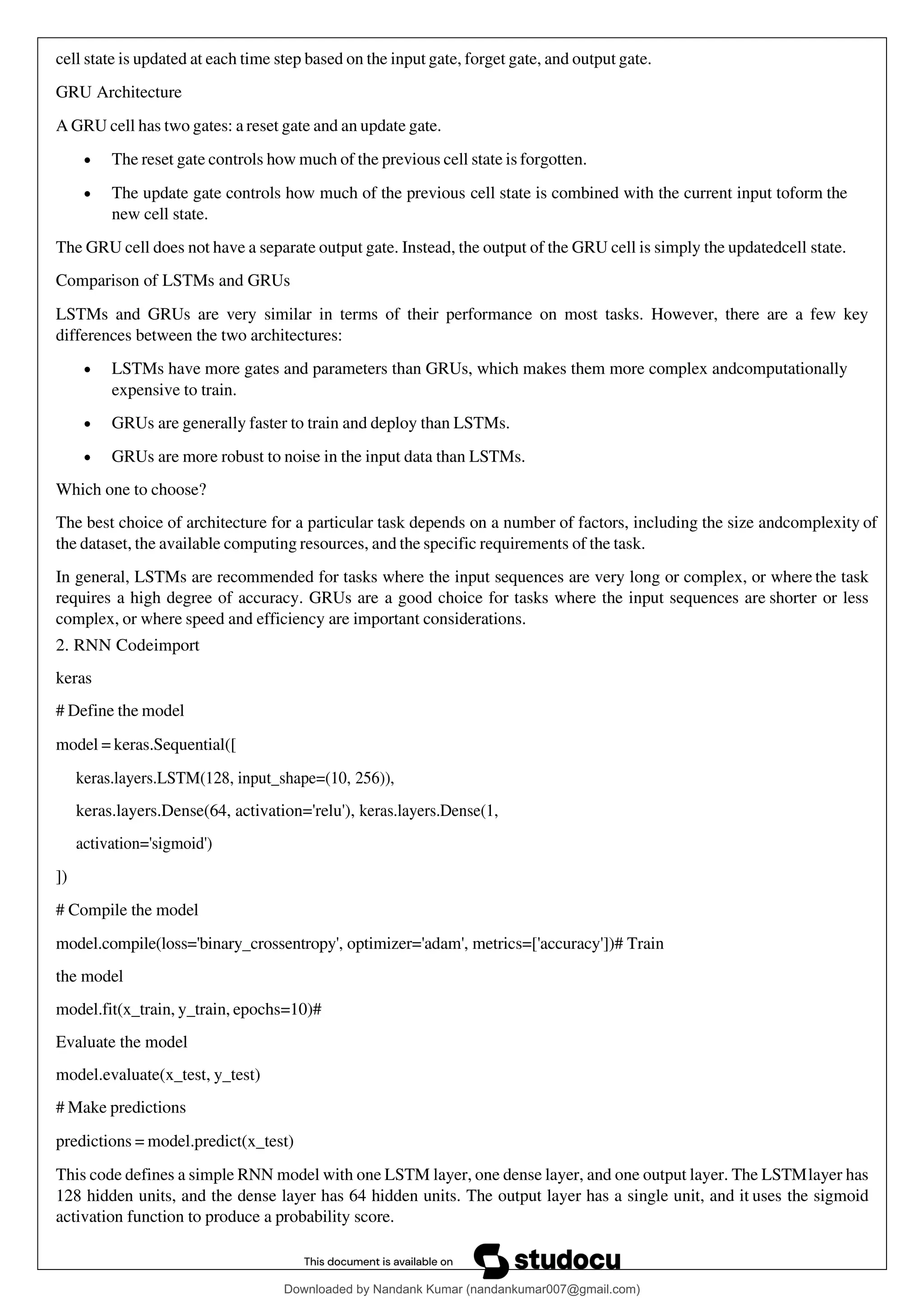 cell state is updated at each time step based on the input gate, forget gate, and output gate.
GRU Architecture
A GRU cell has two gates: a reset gate and an update gate.
• The reset gate controls how much of the previous cell state is forgotten.
• The update gate controls how much of the previous cell state is combined with the current input toform the
new cell state.
The GRU cell does not have a separate output gate. Instead, the output of the GRU cell is simply the updatedcell state.
Comparison of LSTMs and GRUs
LSTMs and GRUs are very similar in terms of their performance on most tasks. However, there are a few key
differences between the two architectures:
• LSTMs have more gates and parameters than GRUs, which makes them more complex andcomputationally
expensive to train.
• GRUs are generally faster to train and deploy than LSTMs.
• GRUs are more robust to noise in the input data than LSTMs.
Which one to choose?
The best choice of architecture for a particular task depends on a number of factors, including the size andcomplexity of
the dataset, the available computing resources, and the specific requirements of the task.
In general, LSTMs are recommended for tasks where the input sequences are very long or complex, or where the task
requires a high degree of accuracy. GRUs are a good choice for tasks where the input sequences are shorter or less
complex, or where speed and efficiency are important considerations.
2. RNN Codeimport
keras
# Define the model
model = keras.Sequential([
keras.layers.LSTM(128, input_shape=(10, 256)),
keras.layers.Dense(64, activation='relu'), keras.layers.Dense(1,
activation='sigmoid')
])
# Compile the model
model.compile(loss='binary_crossentropy', optimizer='adam', metrics=['accuracy'])# Train
the model
model.fit(x_train, y_train, epochs=10)#
Evaluate the model
model.evaluate(x_test, y_test)
# Make predictions
predictions = model.predict(x_test)
This code defines a simple RNN model with one LSTM layer, one dense layer, and one output layer. The LSTMlayer has
128 hidden units, and the dense layer has 64 hidden units. The output layer has a single unit, and it uses the sigmoid
activation function to produce a probability score.
Downloaded by Nandank Kumar (nandankumar007@gmail.com)
lOMoARcPSD|45089905
 