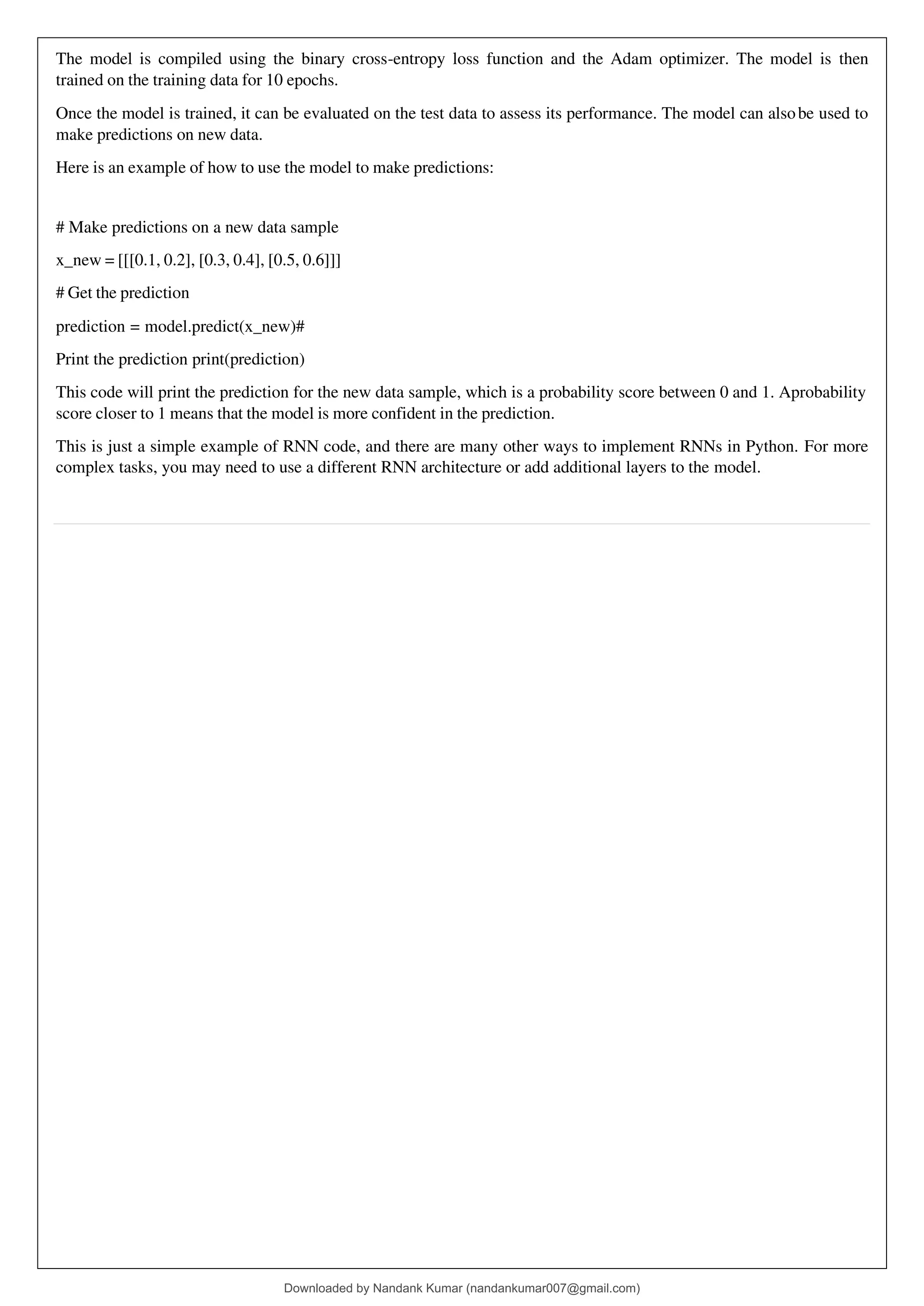 The model is compiled using the binary cross-entropy loss function and the Adam optimizer. The model is then
trained on the training data for 10 epochs.
Once the model is trained, it can be evaluated on the test data to assess its performance. The model can alsobe used to
make predictions on new data.
Here is an example of how to use the model to make predictions:
# Make predictions on a new data sample
x_new = [[[0.1, 0.2], [0.3, 0.4], [0.5, 0.6]]]
# Get the prediction
prediction = model.predict(x_new)#
Print the prediction print(prediction)
This code will print the prediction for the new data sample, which is a probability score between 0 and 1. Aprobability
score closer to 1 means that the model is more confident in the prediction.
This is just a simple example of RNN code, and there are many other ways to implement RNNs in Python. For more
complex tasks, you may need to use a different RNN architecture or add additional layers to the model.
Downloaded by Nandank Kumar (nandankumar007@gmail.com)
lOMoARcPSD|45089905
 