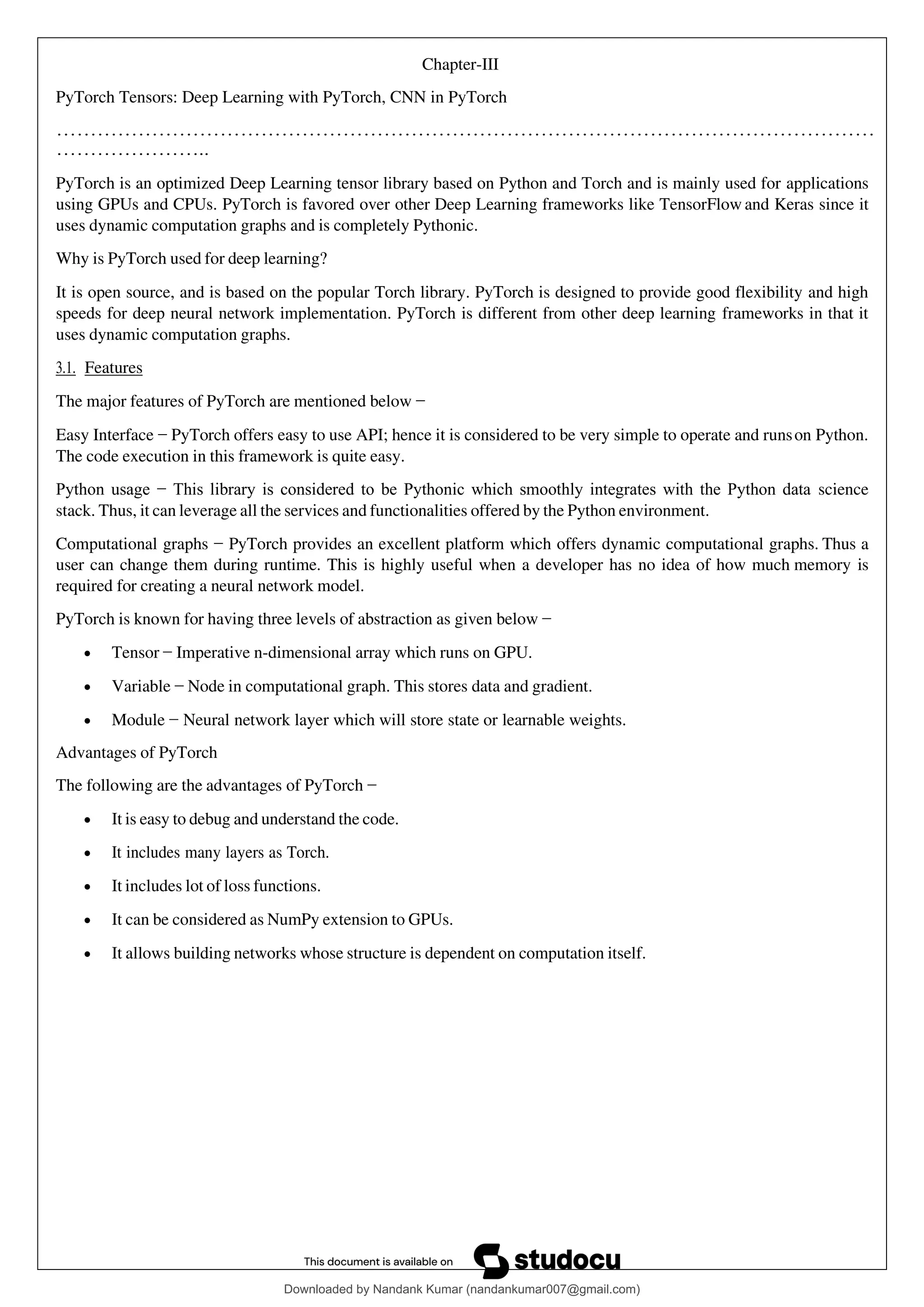 Chapter-III
PyTorch Tensors: Deep Learning with PyTorch, CNN in PyTorch
…………………………………………………………………………………………………………
…………………..
PyTorch is an optimized Deep Learning tensor library based on Python and Torch and is mainly used for applications
using GPUs and CPUs. PyTorch is favored over other Deep Learning frameworks like TensorFlow and Keras since it
uses dynamic computation graphs and is completely Pythonic.
Why is PyTorch used for deep learning?
It is open source, and is based on the popular Torch library. PyTorch is designed to provide good flexibility and high
speeds for deep neural network implementation. PyTorch is different from other deep learning frameworks in that it
uses dynamic computation graphs.
3.1. Features
The major features of PyTorch are mentioned below −
Easy Interface − PyTorch offers easy to use API; hence it is considered to be very simple to operate and runson Python.
The code execution in this framework is quite easy.
Python usage − This library is considered to be Pythonic which smoothly integrates with the Python data science
stack. Thus, it can leverage all the services and functionalities offered by the Python environment.
Computational graphs − PyTorch provides an excellent platform which offers dynamic computational graphs. Thus a
user can change them during runtime. This is highly useful when a developer has no idea of how much memory is
required for creating a neural network model.
PyTorch is known for having three levels of abstraction as given below −
• Tensor − Imperative n-dimensional array which runs on GPU.
• Variable − Node in computational graph. This stores data and gradient.
• Module − Neural network layer which will store state or learnable weights.
Advantages of PyTorch
The following are the advantages of PyTorch −
• It is easy to debug and understand the code.
• It includes many layers as Torch.
• It includes lot of loss functions.
• It can be considered as NumPy extension to GPUs.
• It allows building networks whose structure is dependent on computation itself.
Downloaded by Nandank Kumar (nandankumar007@gmail.com)
lOMoARcPSD|45089905
 