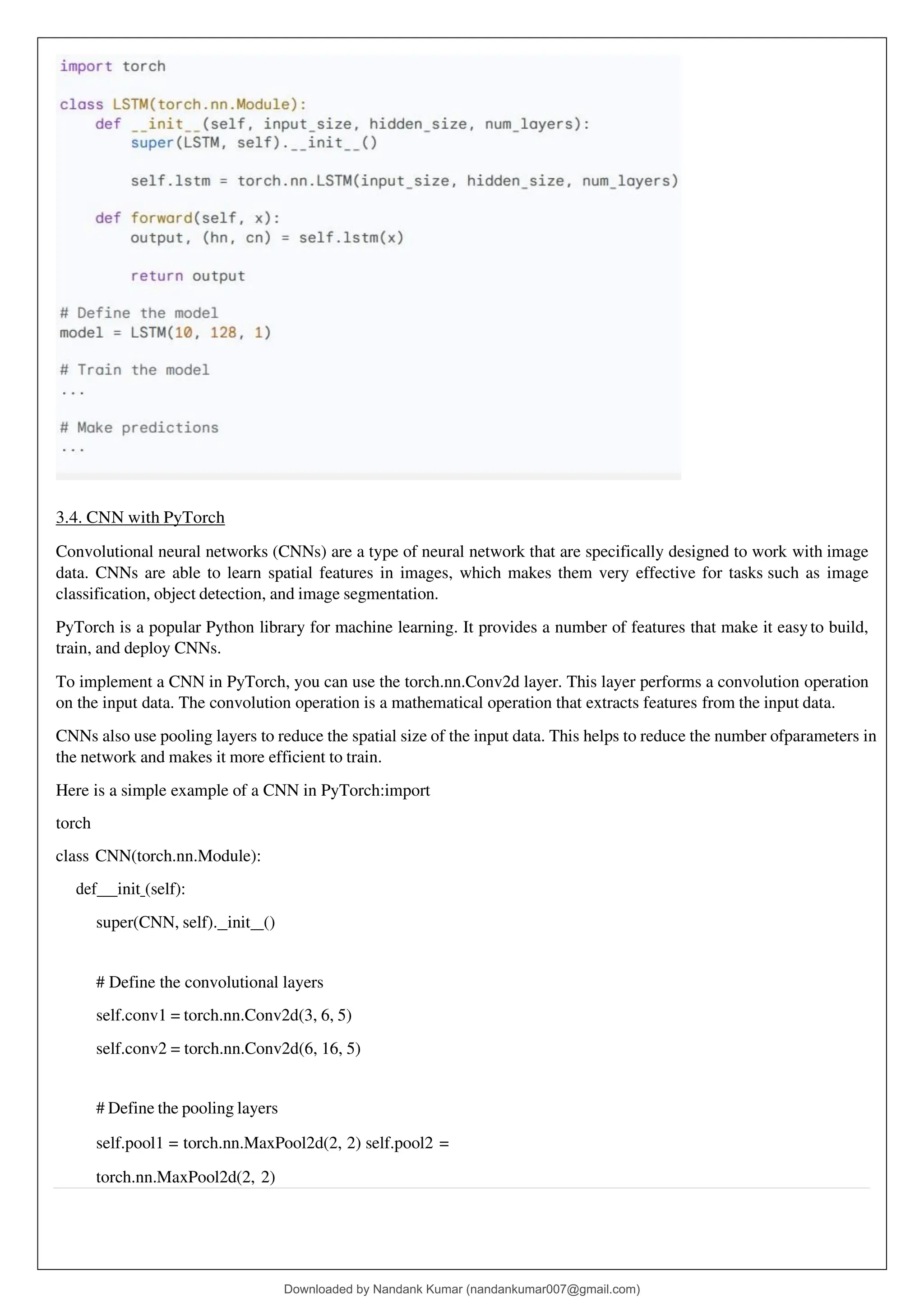 3.4. CNN with PyTorch
Convolutional neural networks (CNNs) are a type of neural network that are specifically designed to work with image
data. CNNs are able to learn spatial features in images, which makes them very effective for tasks such as image
classification, object detection, and image segmentation.
PyTorch is a popular Python library for machine learning. It provides a number of features that make it easyto build,
train, and deploy CNNs.
To implement a CNN in PyTorch, you can use the torch.nn.Conv2d layer. This layer performs a convolution operation
on the input data. The convolution operation is a mathematical operation that extracts features from the input data.
CNNs also use pooling layers to reduce the spatial size of the input data. This helps to reduce the number ofparameters in
the network and makes it more efficient to train.
Here is a simple example of a CNN in PyTorch:import
torch
class CNN(torch.nn.Module):
def init (self):
super(CNN, self). init ()
# Define the convolutional layers
self.conv1 = torch.nn.Conv2d(3, 6, 5)
self.conv2 = torch.nn.Conv2d(6, 16, 5)
# Define the pooling layers
self.pool1 = torch.nn.MaxPool2d(2, 2) self.pool2 =
torch.nn.MaxPool2d(2, 2)
Downloaded by Nandank Kumar (nandankumar007@gmail.com)
lOMoARcPSD|45089905
 