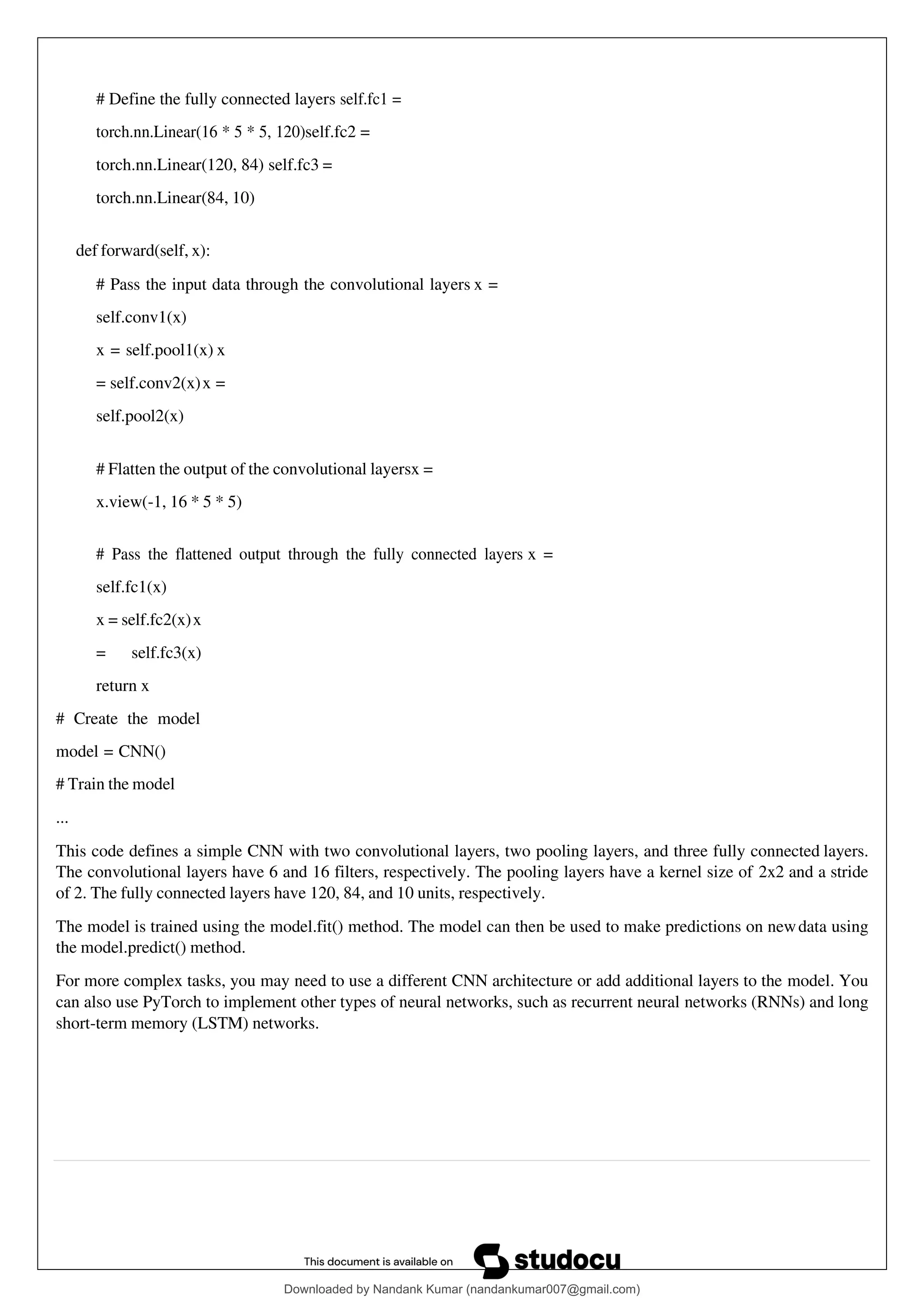 # Define the fully connected layers self.fc1 =
torch.nn.Linear(16 * 5 * 5, 120)self.fc2 =
torch.nn.Linear(120, 84) self.fc3 =
torch.nn.Linear(84, 10)
def forward(self, x):
# Pass the input data through the convolutional layers x =
self.conv1(x)
x = self.pool1(x) x
= self.conv2(x)x =
self.pool2(x)
# Flatten the output of the convolutional layersx =
x.view(-1, 16 * 5 * 5)
# Pass the flattened output through the fully connected layers x =
self.fc1(x)
x = self.fc2(x)x
= self.fc3(x)
return x
# Create the model
model = CNN()
# Train the model
...
This code defines a simple CNN with two convolutional layers, two pooling layers, and three fully connected layers.
The convolutional layers have 6 and 16 filters, respectively. The pooling layers have a kernel size of 2x2 and a stride
of 2. The fully connected layers have 120, 84, and 10 units, respectively.
The model is trained using the model.fit() method. The model can then be used to make predictions on newdata using
the model.predict() method.
For more complex tasks, you may need to use a different CNN architecture or add additional layers to the model. You
can also use PyTorch to implement other types of neural networks, such as recurrent neural networks (RNNs) and long
short-term memory (LSTM) networks.
Downloaded by Nandank Kumar (nandankumar007@gmail.com)
lOMoARcPSD|45089905
 