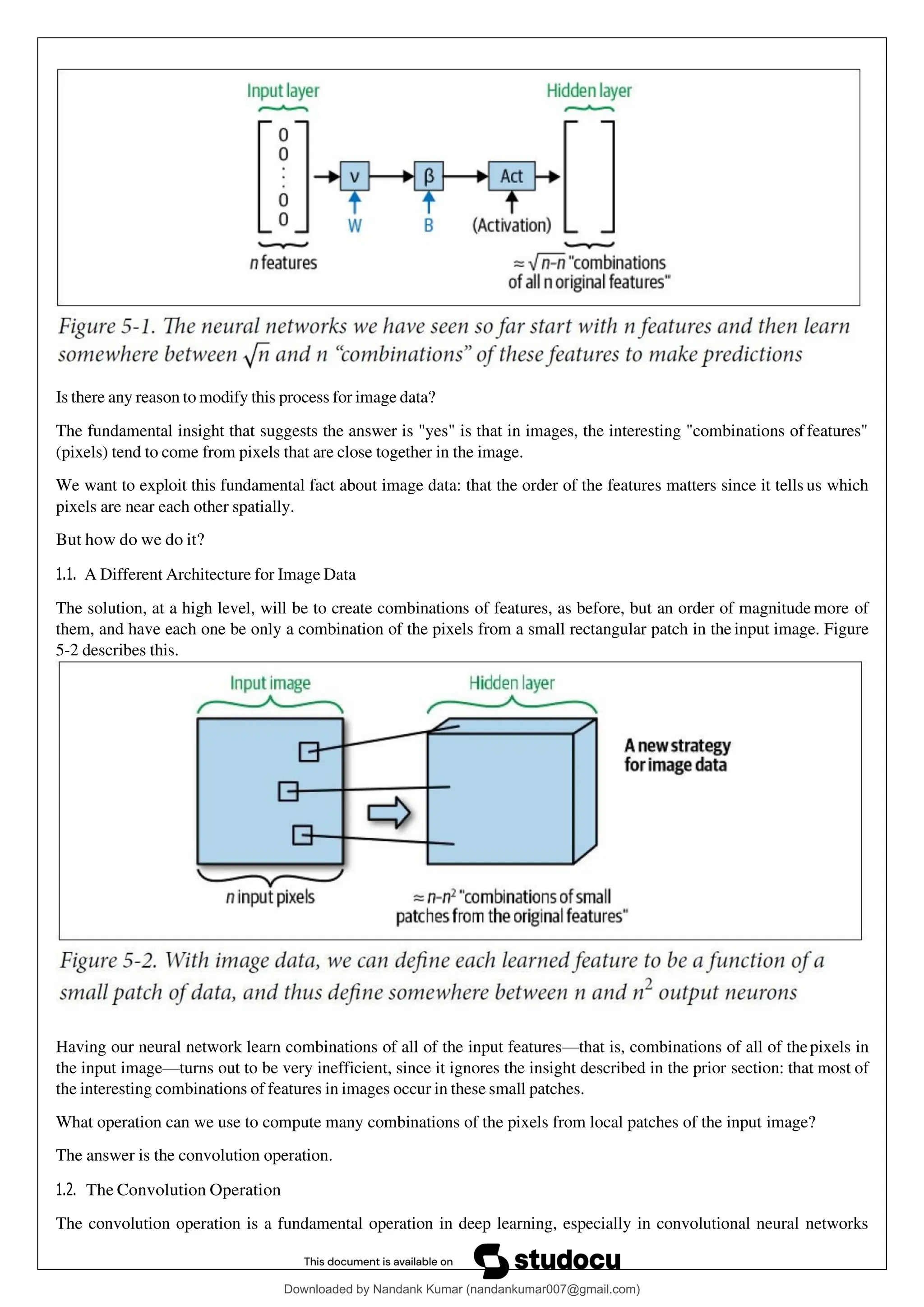 Is there any reason to modify this process for image data?
The fundamental insight that suggests the answer is "yes" is that in images, the interesting "combinations of features"
(pixels) tend to come from pixels that are close together in the image.
We want to exploit this fundamental fact about image data: that the order of the features matters since it tells us which
pixels are near each other spatially.
But how do we do it?
1.1. A Different Architecture for Image Data
The solution, at a high level, will be to create combinations of features, as before, but an order of magnitude more of
them, and have each one be only a combination of the pixels from a small rectangular patch in the input image. Figure
5-2 describes this.
Having our neural network learn combinations of all of the input features—that is, combinations of all of thepixels in
the input image—turns out to be very inefficient, since it ignores the insight described in the prior section: that most of
the interesting combinations of features in images occur in these small patches.
What operation can we use to compute many combinations of the pixels from local patches of the input image?
The answer is the convolution operation.
1.2. The Convolution Operation
The convolution operation is a fundamental operation in deep learning, especially in convolutional neural networks
Downloaded by Nandank Kumar (nandankumar007@gmail.com)
lOMoARcPSD|45089905
 