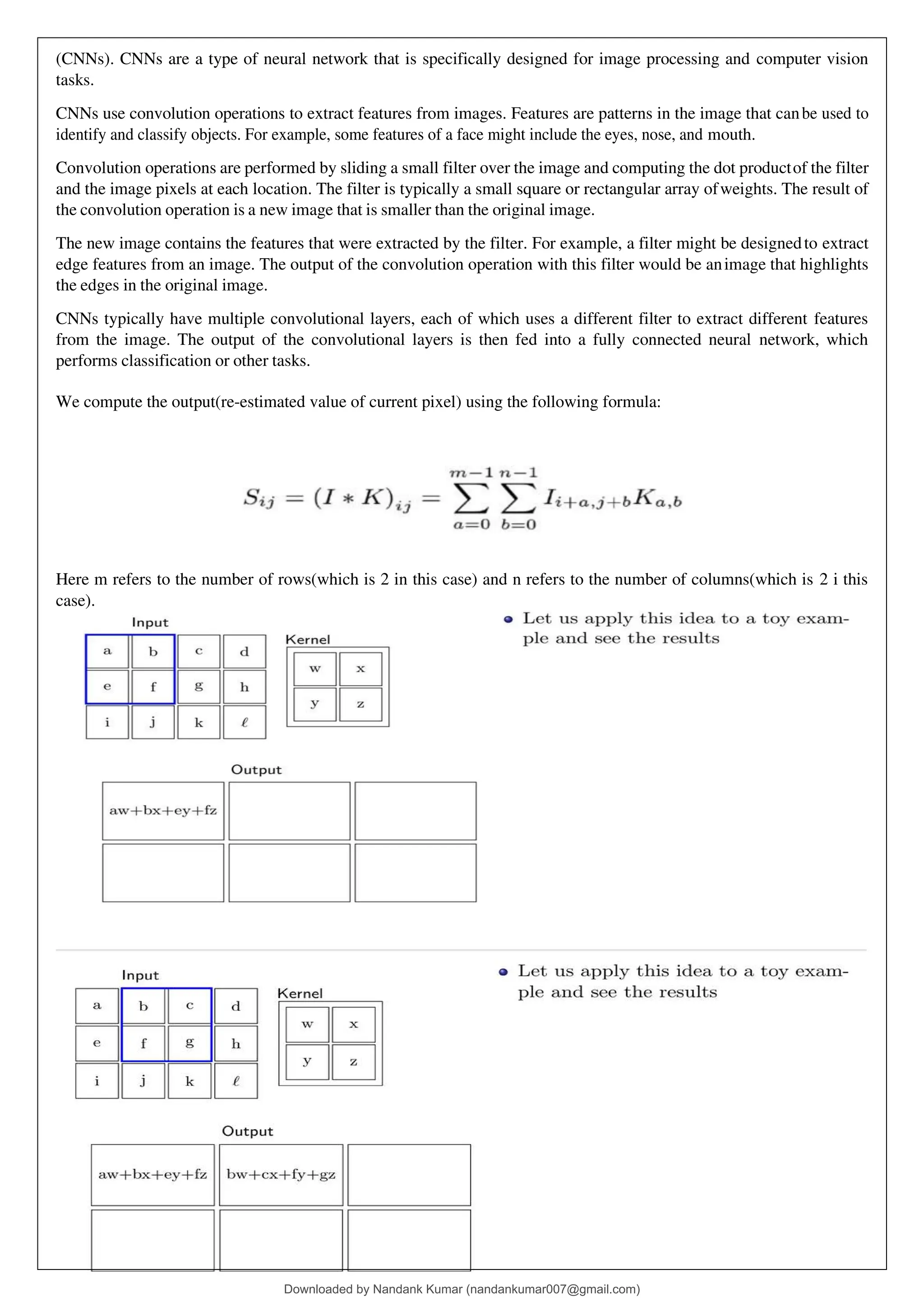 (CNNs). CNNs are a type of neural network that is specifically designed for image processing and computer vision
tasks.
CNNs use convolution operations to extract features from images. Features are patterns in the image that canbe used to
identify and classify objects. For example, some features of a face might include the eyes, nose, and mouth.
Convolution operations are performed by sliding a small filter over the image and computing the dot productof the filter
and the image pixels at each location. The filter is typically a small square or rectangular array ofweights. The result of
the convolution operation is a new image that is smaller than the original image.
The new image contains the features that were extracted by the filter. For example, a filter might be designedto extract
edge features from an image. The output of the convolution operation with this filter would be animage that highlights
the edges in the original image.
CNNs typically have multiple convolutional layers, each of which uses a different filter to extract different features
from the image. The output of the convolutional layers is then fed into a fully connected neural network, which
performs classification or other tasks.
We compute the output(re-estimated value of current pixel) using the following formula:
Here m refers to the number of rows(which is 2 in this case) and n refers to the number of columns(which is 2 i this
case).
Downloaded by Nandank Kumar (nandankumar007@gmail.com)
lOMoARcPSD|45089905
 