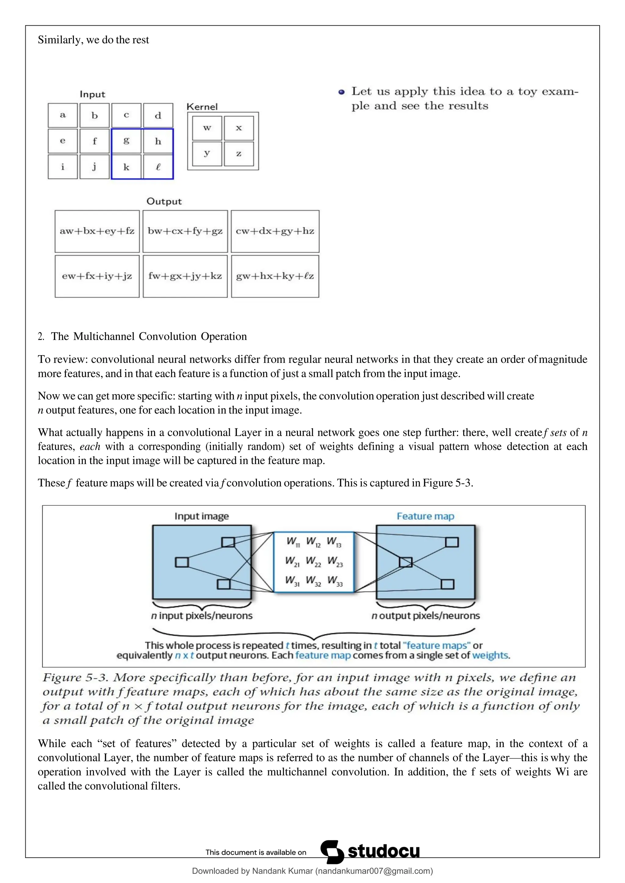 Similarly, we do the rest
2. The Multichannel Convolution Operation
To review: convolutional neural networks differ from regular neural networks in that they create an order ofmagnitude
more features, and in that each feature is a function of just a small patch from the input image.
Now we can get more specific: starting with n input pixels, the convolution operation just described will create
n output features, one for each location in the input image.
What actually happens in a convolutional Layer in a neural network goes one step further: there, well createf sets of n
features, each with a corresponding (initially random) set of weights defining a visual pattern whose detection at each
location in the input image will be captured in the feature map.
These f feature maps will be created via f convolution operations. This is captured in Figure 5-3.
While each “set of features” detected by a particular set of weights is called a feature map, in the context of a
convolutional Layer, the number of feature maps is referred to as the number of channels of the Layer—this is why the
operation involved with the Layer is called the multichannel convolution. In addition, the f sets of weights Wi are
called the convolutional filters.
Downloaded by Nandank Kumar (nandankumar007@gmail.com)
lOMoARcPSD|45089905
 