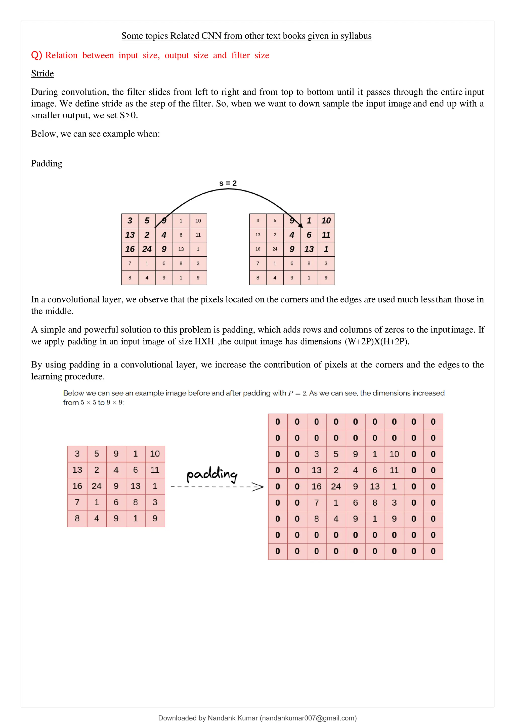 Some topics Related CNN from other text books given in syllabus
Q) Relation between input size, output size and filter size
Stride
During convolution, the filter slides from left to right and from top to bottom until it passes through the entire input
image. We define stride as the step of the filter. So, when we want to down sample the input image and end up with a
smaller output, we set S>0.
Below, we can see example when:
Padding
In a convolutional layer, we observe that the pixels located on the corners and the edges are used much lessthan those in
the middle.
A simple and powerful solution to this problem is padding, which adds rows and columns of zeros to the inputimage. If
we apply padding in an input image of size HXH ,the output image has dimensions (W+2P)X(H+2P).
By using padding in a convolutional layer, we increase the contribution of pixels at the corners and the edges to the
learning procedure.
Downloaded by Nandank Kumar (nandankumar007@gmail.com)
lOMoARcPSD|45089905
 