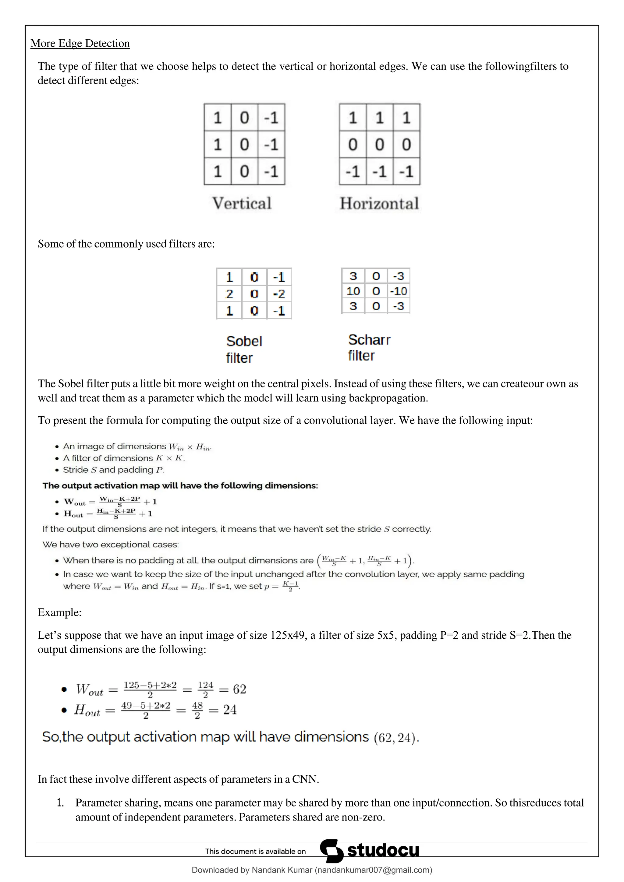 More Edge Detection
The type of filter that we choose helps to detect the vertical or horizontal edges. We can use the followingfilters to
detect different edges:
Some of the commonly used filters are:
The Sobel filter puts a little bit more weight on the central pixels. Instead of using these filters, we can createour own as
well and treat them as a parameter which the model will learn using backpropagation.
To present the formula for computing the output size of a convolutional layer. We have the following input:
Example:
Let’s suppose that we have an input image of size 125x49, a filter of size 5x5, padding P=2 and stride S=2.Then the
output dimensions are the following:
In fact these involve different aspects of parameters in a CNN.
1. Parameter sharing, means one parameter may be shared by more than one input/connection. So thisreduces total
amount of independent parameters. Parameters shared are non-zero.
Downloaded by Nandank Kumar (nandankumar007@gmail.com)
lOMoARcPSD|45089905
 