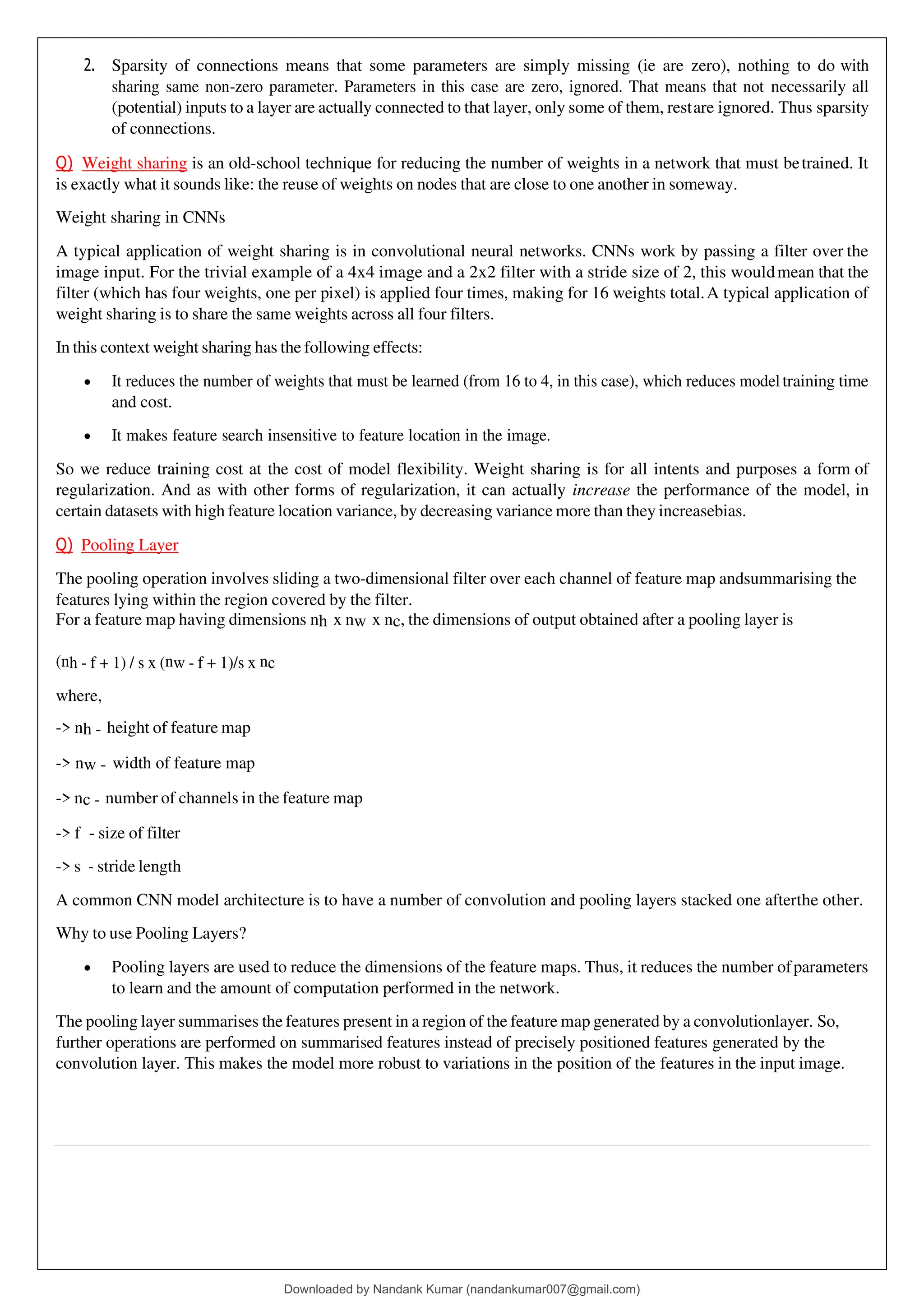 2. Sparsity of connections means that some parameters are simply missing (ie are zero), nothing to do with
sharing same non-zero parameter. Parameters in this case are zero, ignored. That means that not necessarily all
(potential) inputs to a layer are actually connected to that layer, only some of them, restare ignored. Thus sparsity
of connections.
Q) Weight sharing is an old-school technique for reducing the number of weights in a network that must betrained. It
is exactly what it sounds like: the reuse of weights on nodes that are close to one another in someway.
Weight sharing in CNNs
A typical application of weight sharing is in convolutional neural networks. CNNs work by passing a filter over the
image input. For the trivial example of a 4x4 image and a 2x2 filter with a stride size of 2, this wouldmean that the
filter (which has four weights, one per pixel) is applied four times, making for 16 weights total.A typical application of
weight sharing is to share the same weights across all four filters.
In this context weight sharing has the following effects:
• It reduces the number of weights that must be learned (from 16 to 4, in this case), which reduces modeltraining time
and cost.
• It makes feature search insensitive to feature location in the image.
So we reduce training cost at the cost of model flexibility. Weight sharing is for all intents and purposes a form of
regularization. And as with other forms of regularization, it can actually increase the performance of the model, in
certain datasets with high feature location variance, by decreasing variance more than they increasebias.
Q) Pooling Layer
The pooling operation involves sliding a two-dimensional filter over each channel of feature map andsummarising the
features lying within the region covered by the filter.
For a feature map having dimensions nh x nw x nc, the dimensions of output obtained after a pooling layer is
(nh - f + 1) / s x (nw - f + 1)/s x nc
where,
-> nh - height of feature map
-> nw - width of feature map
-> nc - number of channels in the feature map
-> f - size of filter
-> s - stride length
A common CNN model architecture is to have a number of convolution and pooling layers stacked one afterthe other.
Why to use Pooling Layers?
• Pooling layers are used to reduce the dimensions of the feature maps. Thus, it reduces the number ofparameters
to learn and the amount of computation performed in the network.
The pooling layer summarises the features present in a region of the feature map generated by a convolutionlayer. So,
further operations are performed on summarised features instead of precisely positioned features generated by the
convolution layer. This makes the model more robust to variations in the position of the features in the input image.
Downloaded by Nandank Kumar (nandankumar007@gmail.com)
lOMoARcPSD|45089905
 