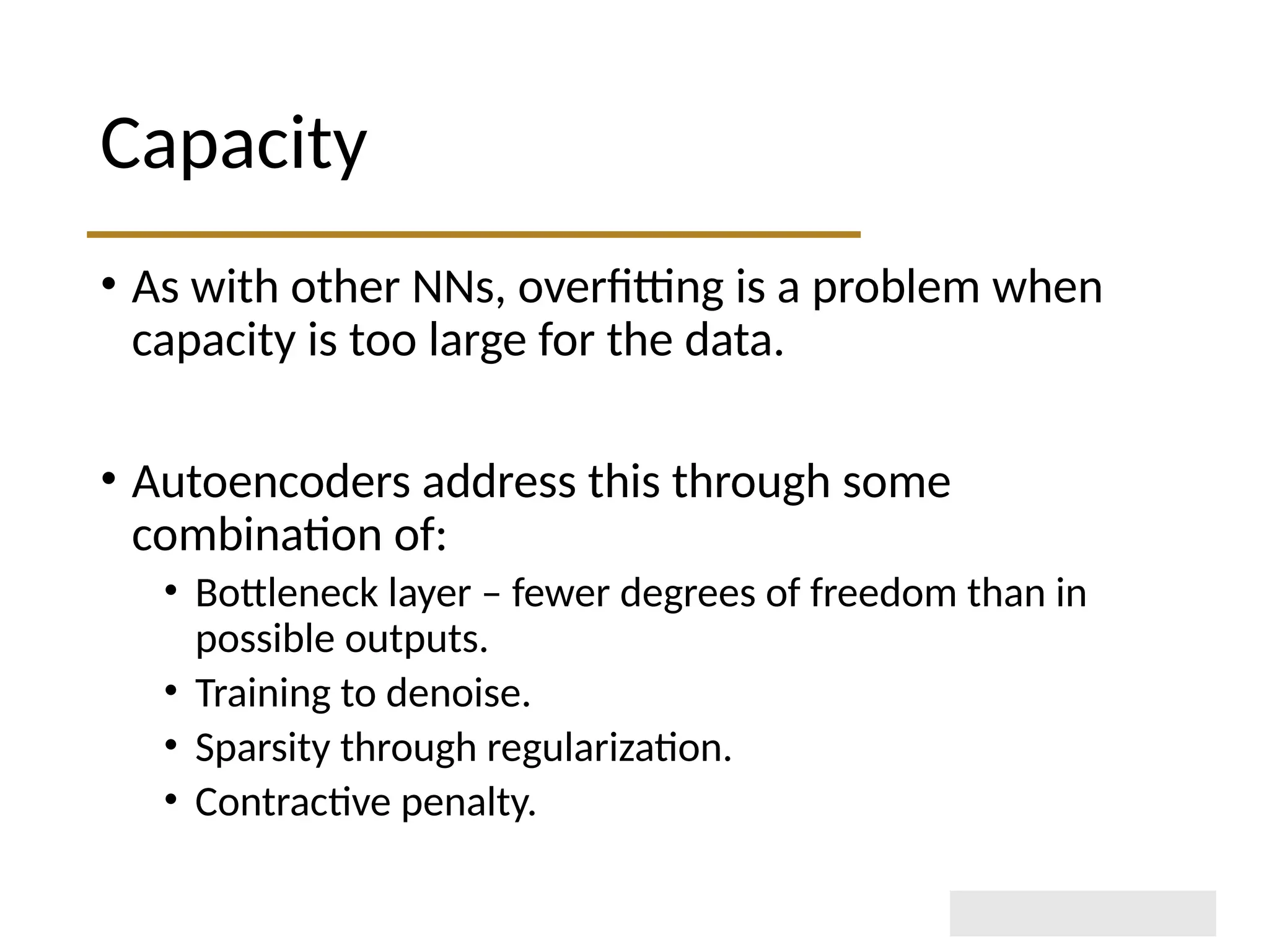 Capacity • As with other NNs, overfitting is a problem when capacity is too large for the data. • Autoencoders address this through some combination of: • Bottleneck layer – fewer degrees of freedom than in possible outputs. • Training to denoise. • Sparsity through regularization. • Contractive penalty. 