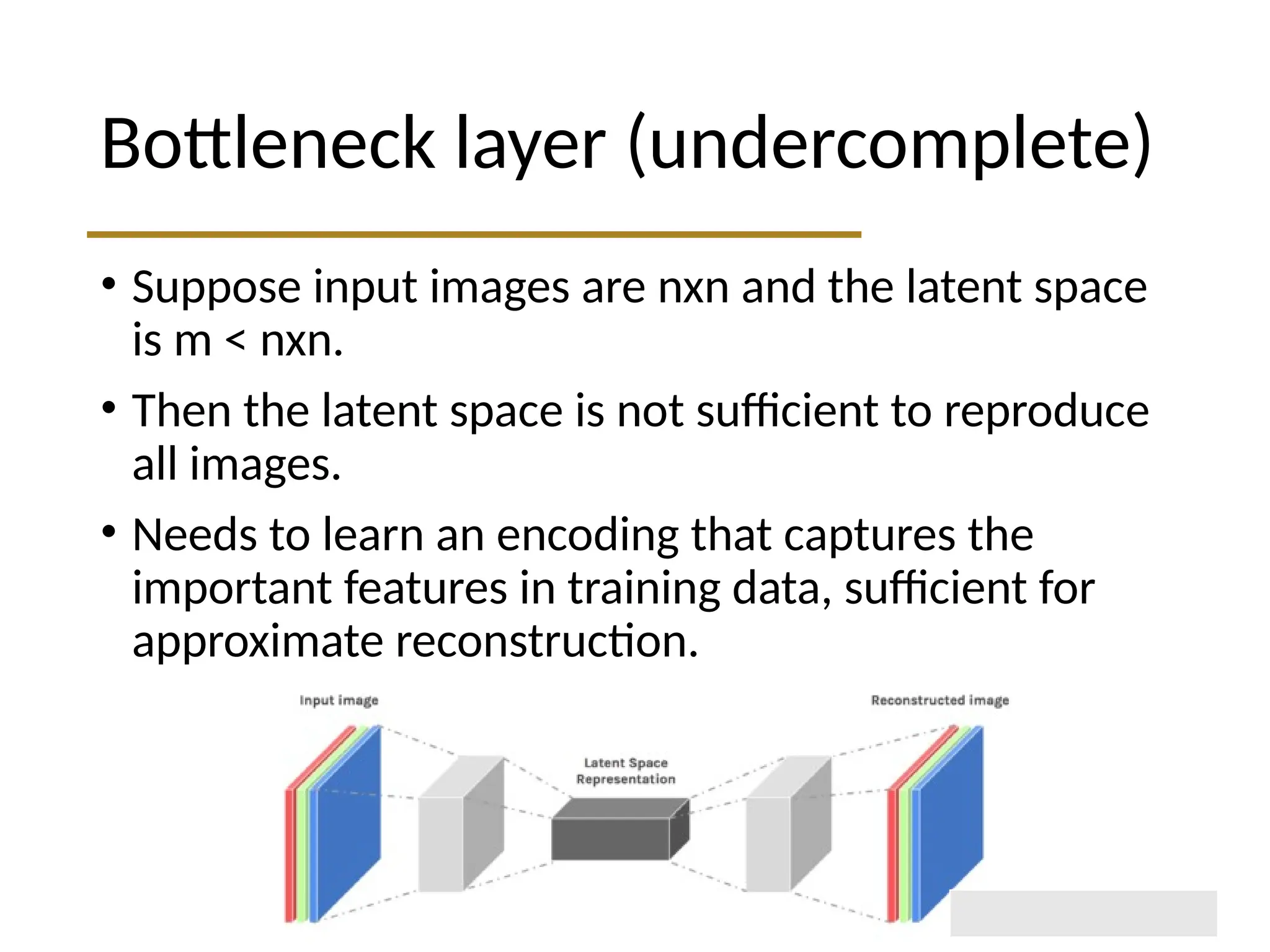 Bottleneck layer (undercomplete) • Suppose input images are nxn and the latent space is m < nxn. • Then the latent space is not sufficient to reproduce all images. • Needs to learn an encoding that captures the important features in training data, sufficient for approximate reconstruction. 