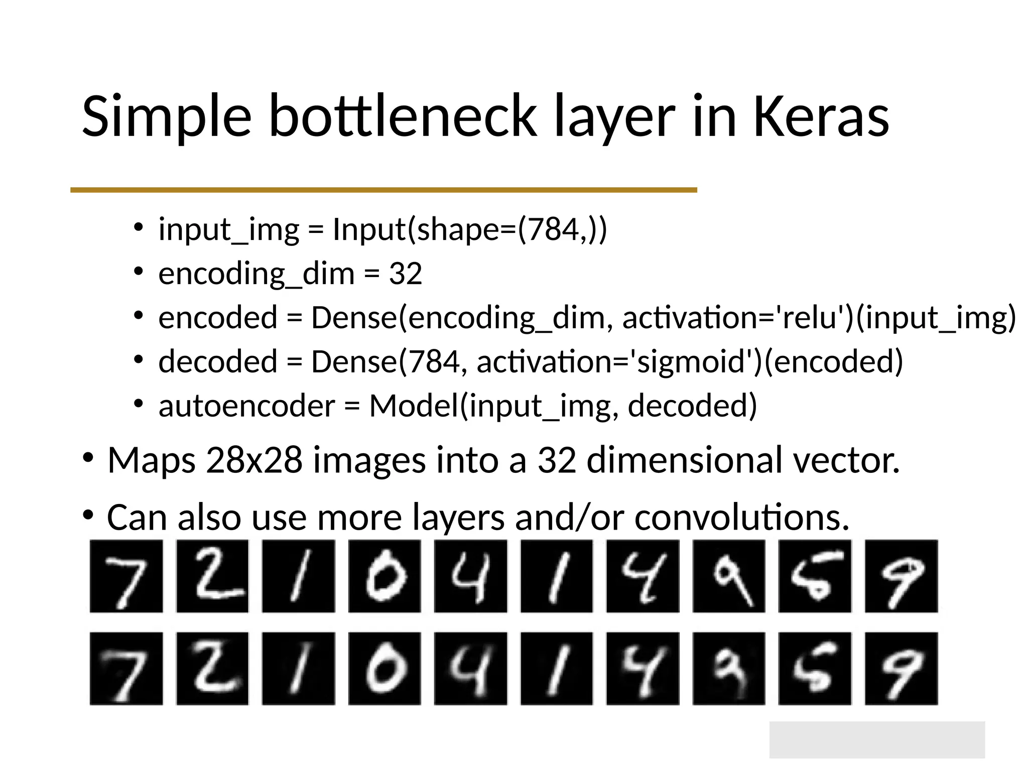 Simple bottleneck layer in Keras • input_img = Input(shape=(784,)) • encoding_dim = 32 • encoded = Dense(encoding_dim, activation='relu')(input_img) • decoded = Dense(784, activation='sigmoid')(encoded) • autoencoder = Model(input_img, decoded) • Maps 28x28 images into a 32 dimensional vector. • Can also use more layers and/or convolutions. 