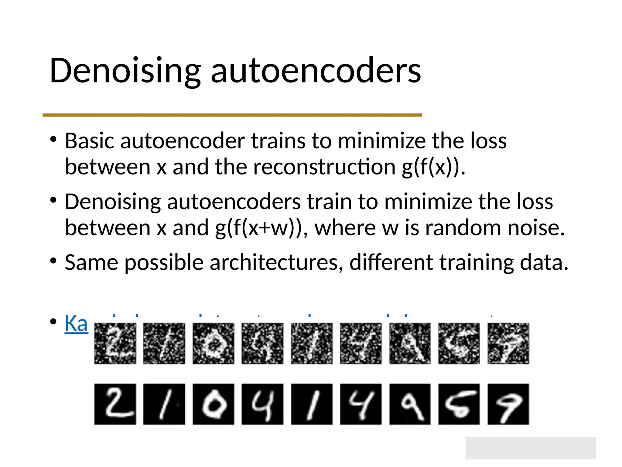 Denoising autoencoders • Basic autoencoder trains to minimize the loss between x and the reconstruction g(f(x)). • Denoising autoencoders train to minimize the loss between x and g(f(x+w)), where w is random noise. • Same possible architectures, different training data. • Kaggle has a dataset on damaged documents. 