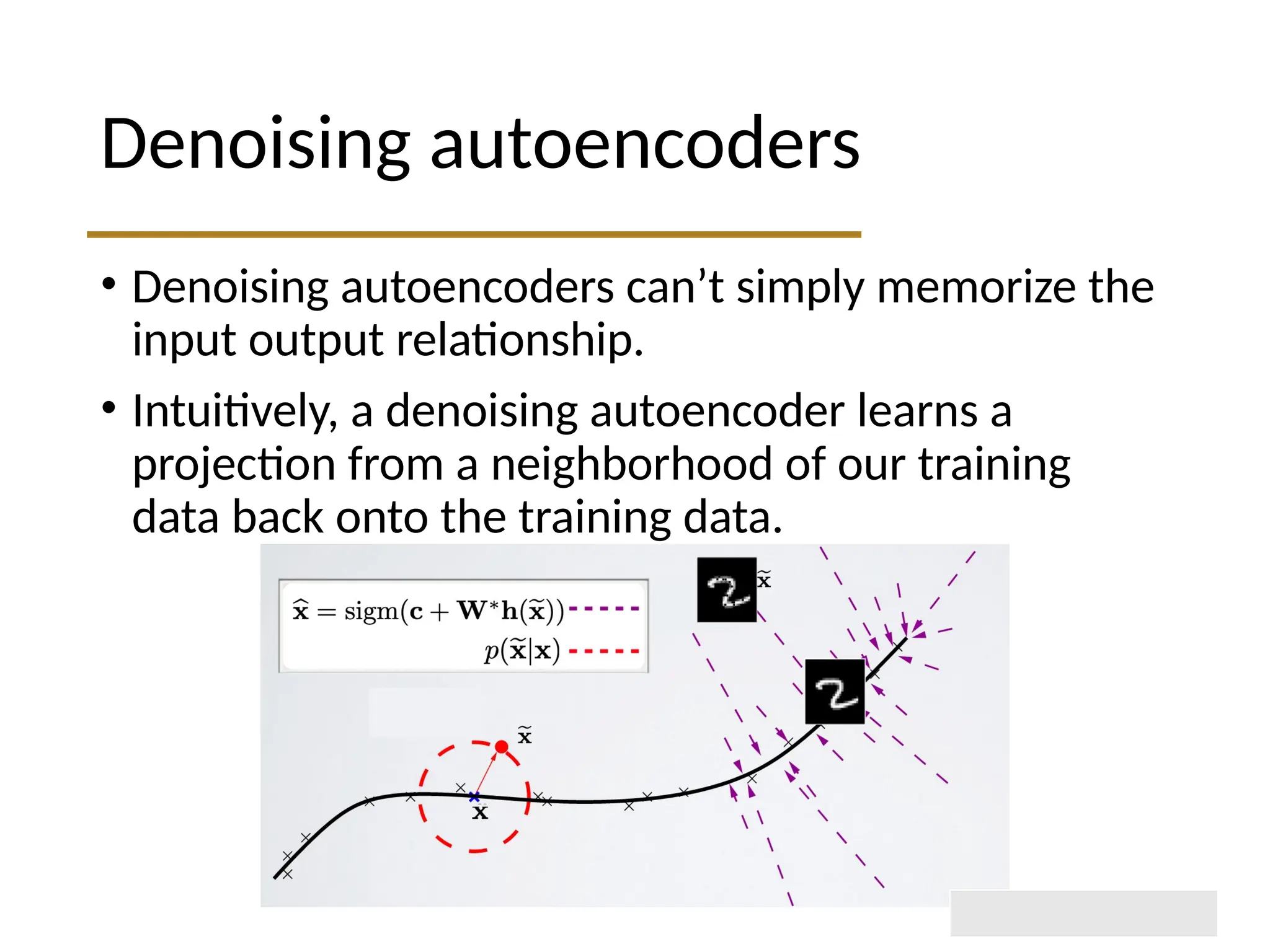 Denoising autoencoders • Denoising autoencoders can’t simply memorize the input output relationship. • Intuitively, a denoising autoencoder learns a projection from a neighborhood of our training data back onto the training data. 