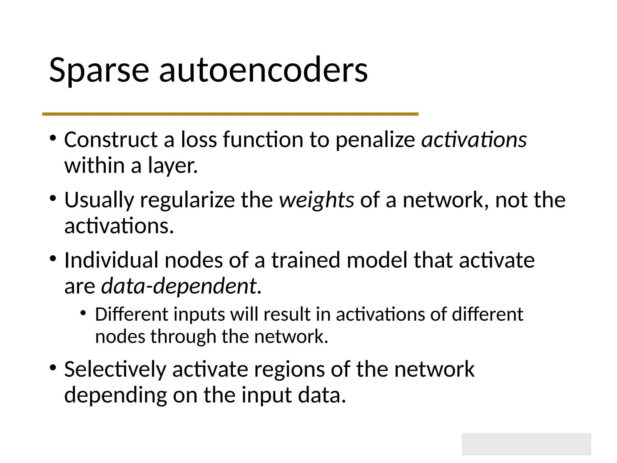Sparse autoencoders • Construct a loss function to penalize activations within a layer. • Usually regularize the weights of a network, not the activations. • Individual nodes of a trained model that activate are data-dependent. • Different inputs will result in activations of different nodes through the network. • Selectively activate regions of the network depending on the input data. 