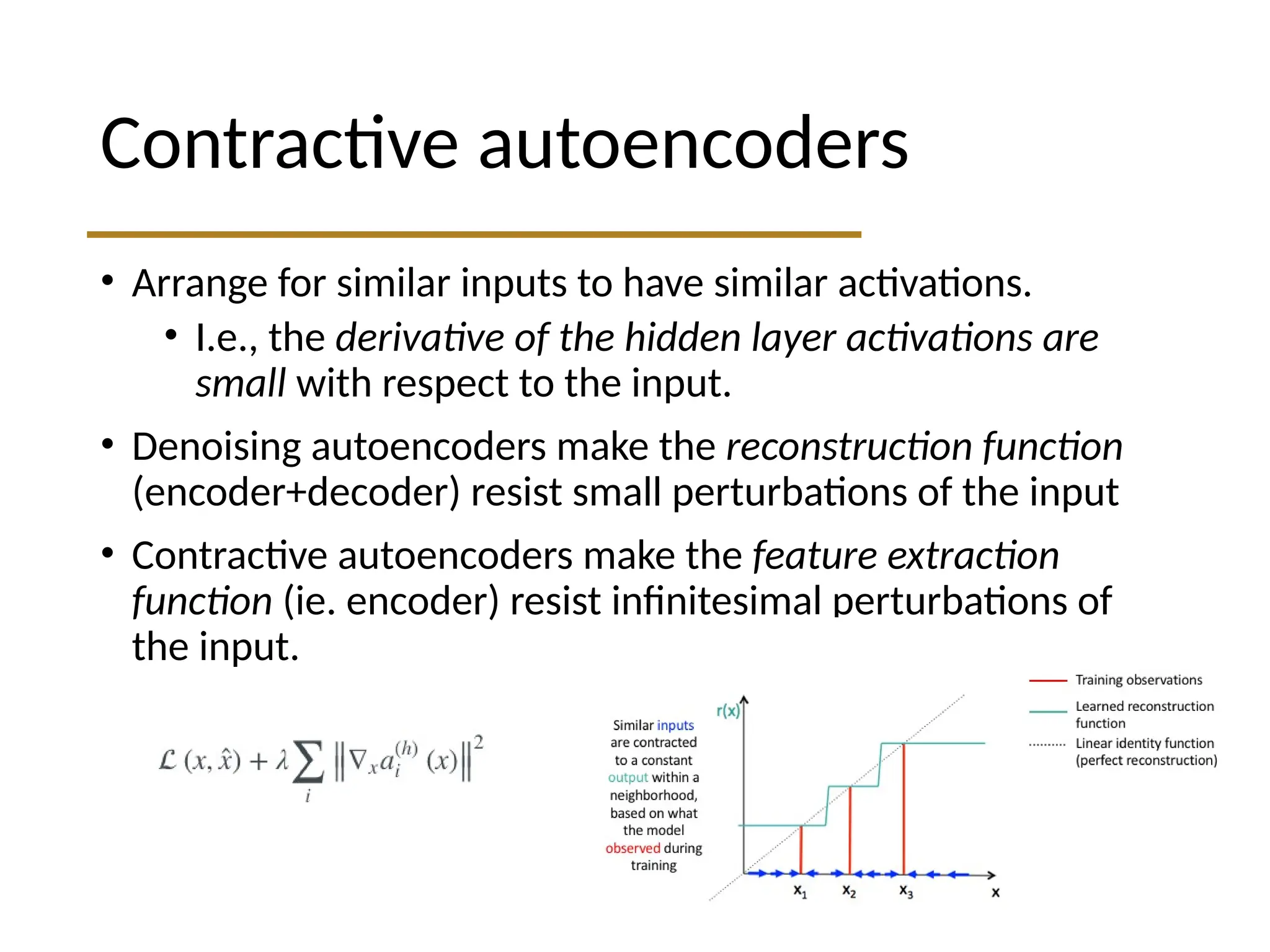 Contractive autoencoders • Arrange for similar inputs to have similar activations. • I.e., the derivative of the hidden layer activations are small with respect to the input. • Denoising autoencoders make the reconstruction function (encoder+decoder) resist small perturbations of the input • Contractive autoencoders make the feature extraction function (ie. encoder) resist infinitesimal perturbations of the input. 